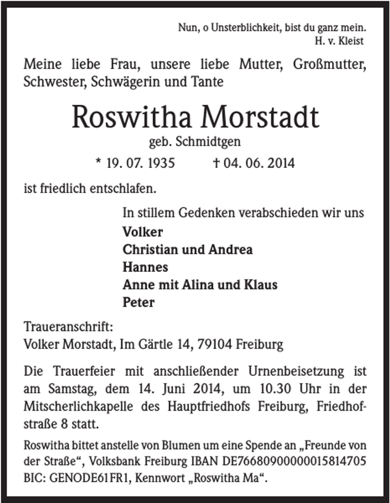 <p>Nun, o Unsterblichkeit, bist du ganz mein.<br />H. v. Kleist</p><p>Meine liebe Frau, unsere liebe Mutter, Großmutter,<br />Schwester, Schwägerin und Tante</p><p>Roswitha Morstadt<br />geb. Schmidtgen<br />* 19. 07. 1935<br />† 04. 06. 2014<br />ist friedlich entschlafen.<br />In stillem Gedenken verabschieden wir uns<br />Volker<br />Christian und Andrea<br />Hannes<br />Anne mit Alina und Klaus<br />Peter<br />Traueranschrift:<br />Volker Morstadt, Im Gärtle 14, 79104 Freiburg<br />Die Trauerfeier mit anschließender Urnenbeisetzung ist<br />am Samstag, dem 14. Juni 2014, um 10.30 Uhr in der<br />Mitscherlichkapelle des Hauptfriedhofs Freiburg, Friedhofstraße 8 statt.<br />Roswitha bittet anstelle von Blumen um eine Spende an „Freunde von<br />der Straße“, Volksbank Freiburg IBAN DE76680900000015814705<br />BIC: GENODE61FR1, Kennwort „Roswitha Ma“.</p>