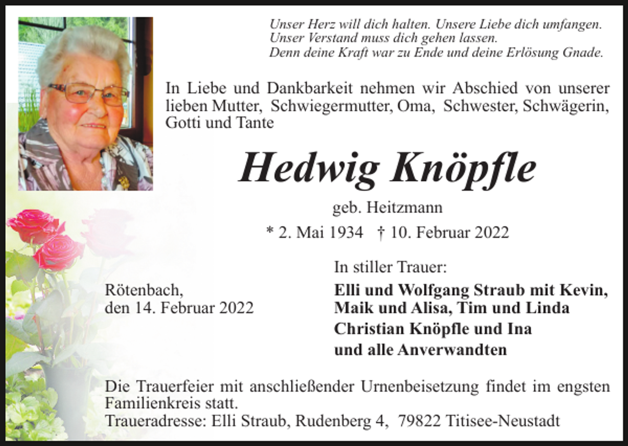 <p>Unser Herz will dich halten. Unsere Liebe dich umfangen.<br />Unser Verstand muss dich gehen lassen.<br />Denn deine Kraft war zu Ende und deine Erlösung Gnade.</p><p>In Liebe und Dankbarkeit nehmen wir Abschied von unserer<br />lieben Mutter, Schwiegermutter, Oma, Schwester, Schwägerin,<br />Gotti und Tante</p><p>Hedwig Knöpfle<br />geb. Heitzmann<br />* 2. Mai 1934 † 10. Februar 2022<br />Rötenbach,<br />den 14. Februar 2022</p><p>In stiller Trauer:<br />Elli und Wolfgang Straub mit Kevin,<br />Maik und Alisa, Tim und Linda<br />Christian Knöpfle und Ina<br />und alle Anverwandten</p><p>Die Trauerfeier mit anschließender Urnenbeisetzung findet im engsten<br />Familienkreis statt.<br />Traueradresse: Elli Straub, Rudenberg 4, 79822 Titisee-Neustadt</p>