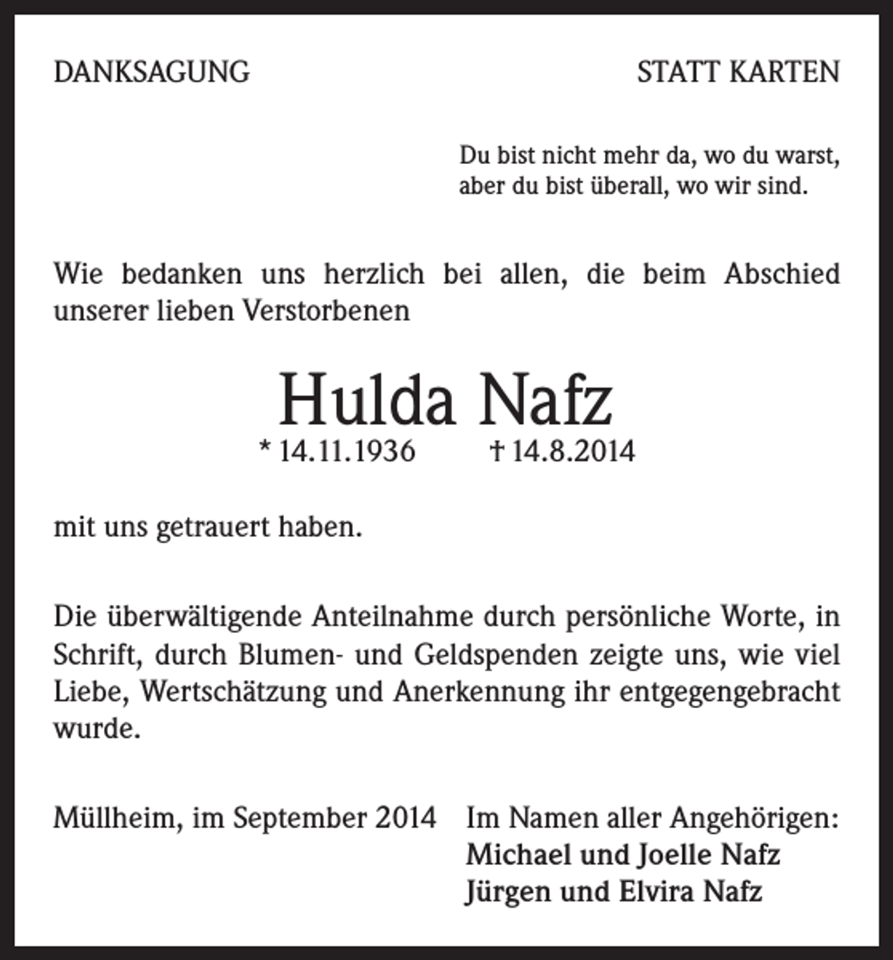 <p>DANKSAGUNG</p><p>STATT KARTEN<br />Du bist nicht mehr da, wo du warst,<br />aber du bist überall, wo wir sind.</p><p>Wie bedanken uns herzlich bei allen, die beim Abschied<br />unserer lieben Verstorbenen</p><p>Hulda Nafz</p><p>* 14.11.1936 † 14.8.2014<br />mit uns getrauert haben.<br />Die überwältigende Anteilnahme durch persönliche Worte, in<br />Schrift, durch Blumen- und Geldspenden zeigte uns, wie viel<br />Liebe, Wertschätzung und Anerkennung ihr entgegengebracht<br />wurde.<br />Müllheim, im September 2014 Im Namen aller Angehörigen:<br />Michael und Joelle Nafz<br />Jürgen und Elvira Nafz</p>