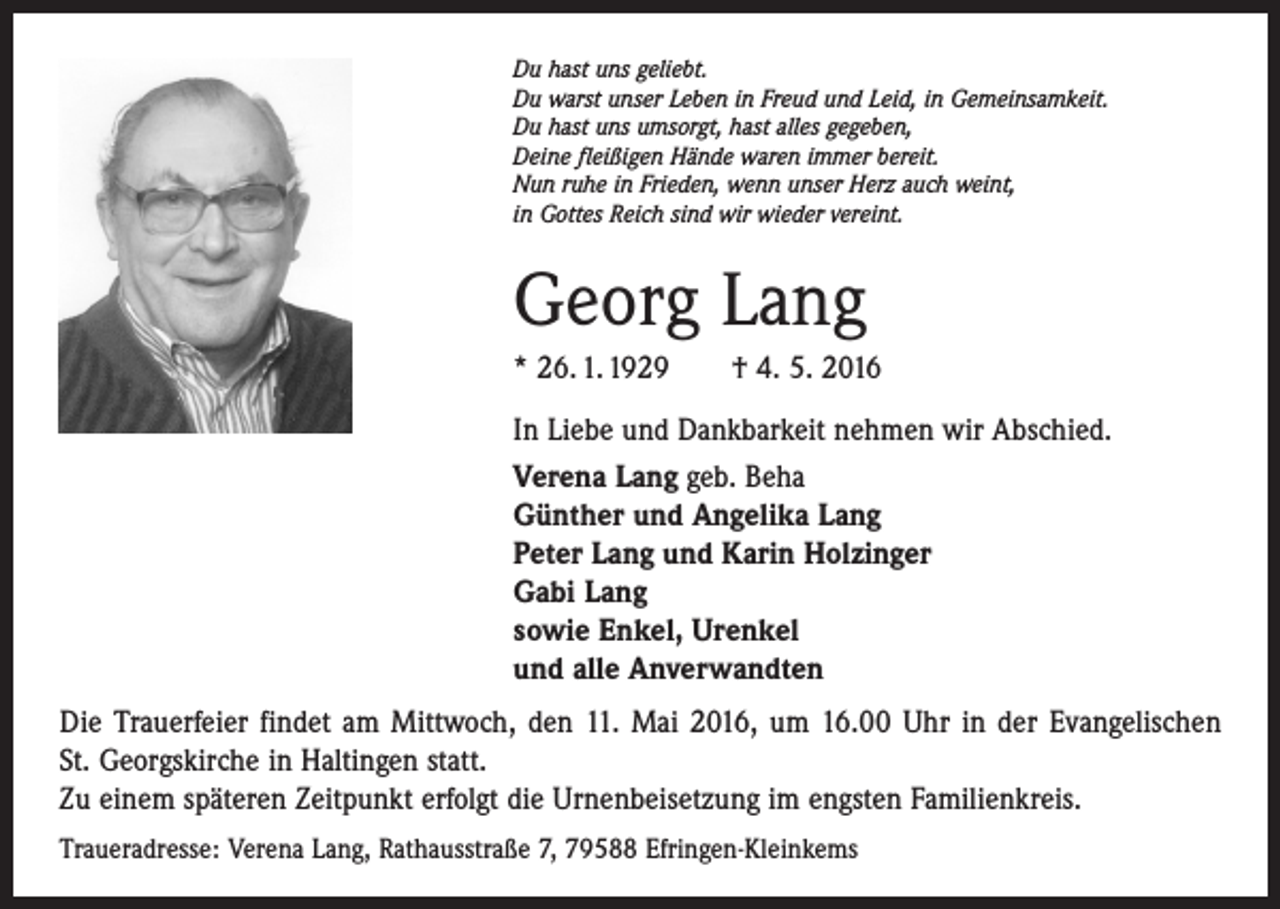 <p>Du hast uns geliebt.<br />Du warst unser Leben in Freud und Leid, in Gemeinsamkeit.<br />Du hast uns umsorgt, hast alles gegeben,<br />Deine fleißigen Hände waren immer bereit.<br />Nun ruhe in Frieden, wenn unser Herz auch weint,<br />in Gottes Reich sind wir wieder vereint.</p><p>Georg Lang<br />* 26. 1. 1929 † 4. 5. 2016<br />In Liebe und Dankbarkeit nehmen wir Abschied.<br />Verena Lang geb. Beha<br />Günther und Angelika Lang<br />Peter Lang und Karin Holzinger<br />Gabi Lang<br />sowie Enkel, Urenkel<br />und alle Anverwandten<br />Die Trauerfeier findet am Mittwoch, den 11. Mai 2016, um 16.00 Uhr in der Evangelischen<br />St. Georgskirche in Haltingen statt.<br />Zu einem späteren Zeitpunkt erfolgt die Urnenbeisetzung im engsten Familienkreis.<br />Traueradresse: Verena Lang, Rathausstraße 7, 79588 Efringen-Kleinkems</p>