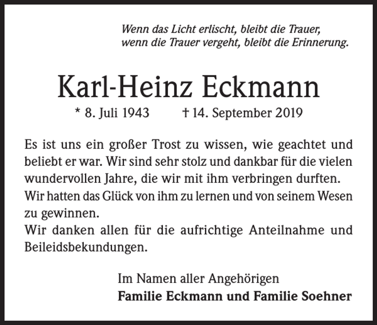 <p>Wenn das Licht erlischt, bleibt die Trauer,<br />wenn die Trauer vergeht, bleibt die Erinnerung.</p><p>Karl-Heinz Eckmann<br />* 8. Juli 1943</p><p>† 14. September 2019</p><p>Es ist uns ein großer Trost zu wissen, wie geachtet und<br />beliebt er war. Wir sind sehr stolz und dankbar für die vielen<br />wundervollen Jahre, die wir mit ihm verbringen durften.<br />Wir hatten das Glück von ihm zu lernen und von seinem Wesen<br />zu gewinnen.<br />Wir danken allen für die aufrichtige Anteilnahme und<br />Beileidsbekundungen.<br />Im Namen aller Angehörigen<br />Familie Eckmann und Familie Soehner</p>