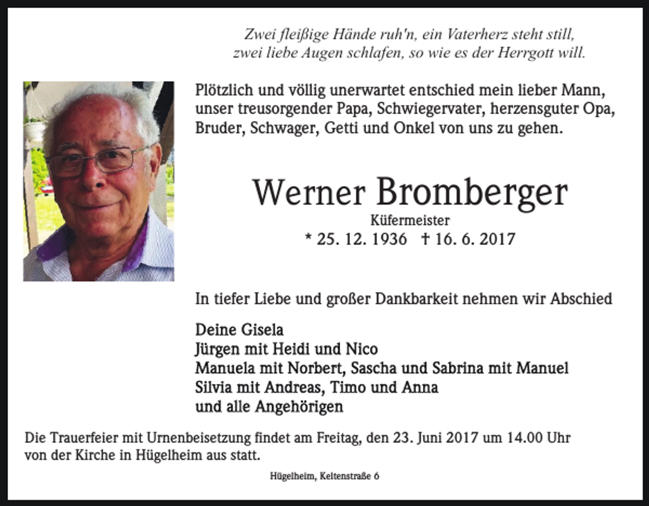 <p>Zwei fleißige Hände ruh'n, ein Vaterherz steht still,<br />zwei liebe Augen schlafen, so wie es der Herrgott will.<br />Plötzlich und völlig unerwartet entschied mein lieber Mann,<br />unser treusorgender Papa, Schwiegervater, herzensguter Opa,<br />Bruder, Schwager, Getti und Onkel von uns zu gehen.</p><p>Werner Bromberger<br />Küfermeister</p><p>* 25. 12. 1936 † 16. 6. 2017</p><p>In tiefer Liebe und großer Dankbarkeit nehmen wir Abschied</p><p>Die Trauerfeier mit Urnenbeisetzung findet am Freitag, den 23. Juni 2017 um 14.00 Uhr<br />von der Kirche in Hügelheim aus statt.<br />Hügelheim, Keltenstraße 6</p>