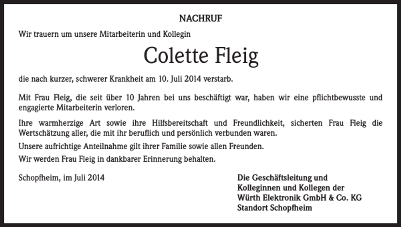 <p>NACHRUF<br />Wir trauern um unsere Mitarbeiterin und Kollegin</p><p>Colette Fleig<br />die nach kurzer, schwerer Krankheit am 10. Juli 2014 verstarb.<br />Mit Frau Fleig, die seit über 10 Jahren bei uns beschäftigt war, haben wir eine pflichtbewusste und<br />engagierte Mitarbeiterin verloren.<br />Ihre warmherzige Art sowie ihre Hilfsbereitschaft und Freundlichkeit, sicherten Frau Fleig die<br />Wertschätzung aller, die mit ihr beruflich und persönlich verbunden waren.<br />Unsere aufrichtige Anteilnahme gilt ihrer Familie sowie allen Freunden.<br />Wir werden Frau Fleig in dankbarer Erinnerung behalten.<br />Schopfheim, im Juli 2014</p><p>Die Geschäftsleitung und<br />Kolleginnen und Kollegen der<br />Würth Elektronik GmbH &amp; Co. KG<br />Standort Schopfheim</p>
