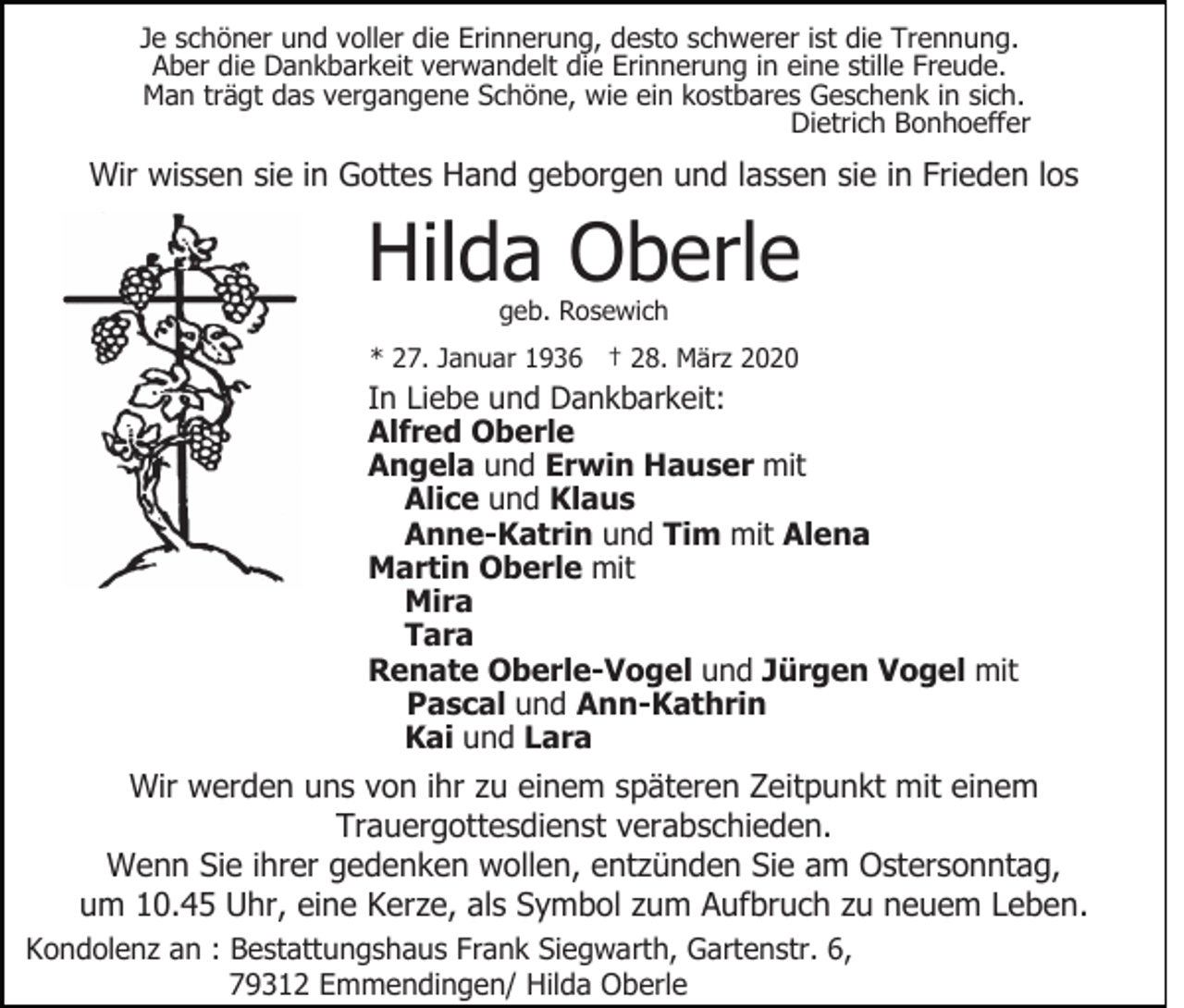 <p>Je schöner und voller die Erinnerung, desto schwerer ist die Trennung.<br />Aber die Dankbarkeit verwandelt die Erinnerung in eine stille Freude.<br />Man trägt das vergangene Schöne, wie ein kostbares Geschenk in sich.<br />Dietrich Bonhoeffer</p><p>Wir wissen sie in Gottes Hand geborgen und lassen sie in Frieden los</p><p>Hilda Oberle<br />geb. Rosewich</p><p>* 27. Januar 1936 † 28. März 2020</p><p>In Liebe und Dankbarkeit:<br />Alfred Oberle<br />Angela und Erwin Hauser mit<br />Alice und Klaus<br />Anne-Katrin und Tim mit Alena<br />Martin Oberle mit<br />Mira<br />Tara<br />Renate Oberle-Vogel und Jürgen Vogel mit<br />Pascal und Ann-Kathrin<br />Kai und Lara</p><p>Wir werden uns von ihr zu einem späteren Zeitpunkt mit einem<br />Trauergottesdienst verabschieden.<br />Wenn Sie ihrer gedenken wollen, entzünden Sie am Ostersonntag,<br />um 10.45 Uhr, eine Kerze, als Symbol zum Aufbruch zu neuem Leben.<br />Kondolenz an : Bestattungshaus Frank Siegwarth, Gartenstr. 6,<br />79312 Emmendingen/ Hilda Oberle</p>