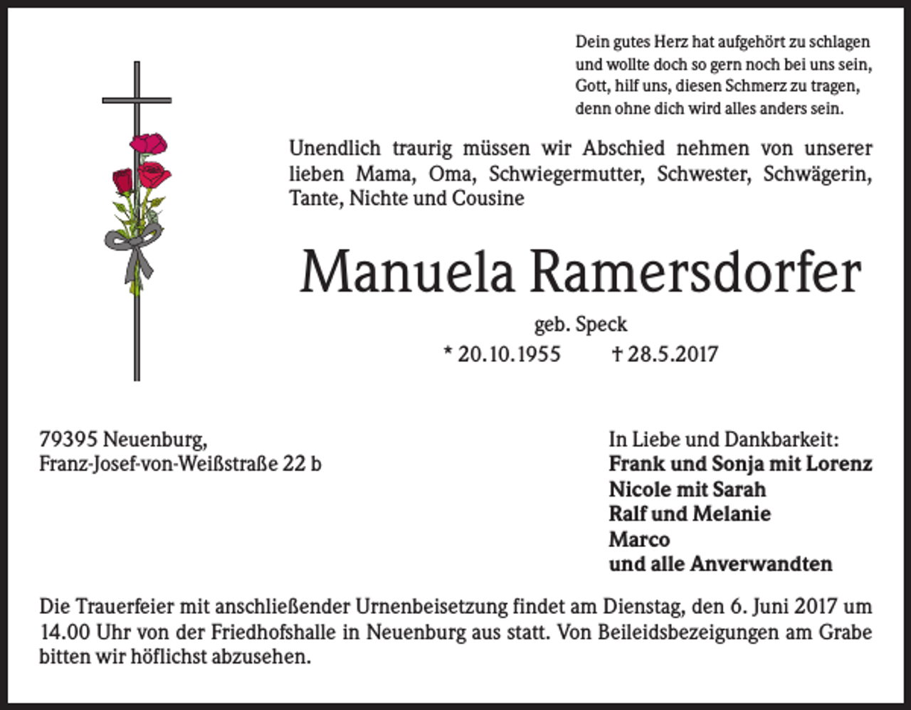 <p>Dein gutes Herz hat aufgehört zu schlagen<br />und wollte doch so gern noch bei uns sein,<br />Gott, hilf uns, diesen Schmerz zu tragen,<br />denn ohne dich wird alles anders sein.</p><p>Unendlich traurig müssen wir Abschied nehmen von unserer<br />lieben Mama, Oma, Schwiegermutter, Schwester, Schwägerin,<br />Tante, Nichte und Cousine</p><p>Manuela Ramersdorfer<br />geb. Speck<br />* 20.10.1955<br />† 28.5.2019395 Neuenburg,<br />Franz-Josef-von-Weißstraße 22 b</p><p>In Liebe und Dankbarkeit:<br />Frank und Sonja mit Lorenz<br />Nicole mit Sarah<br />Ralf und Melanie<br />Marco<br />und alle Anverwandten</p><p>Die Trauerfeier mit anschließender Urnenbeisetzung findet am Dienstag, den 6. Juni 2017 um<br />14.00 Uhr von der Friedhofshalle in Neuenburg aus statt. Von Beileidsbezeigungen am Grabe<br />bitten wir höflichst abzusehen.</p>