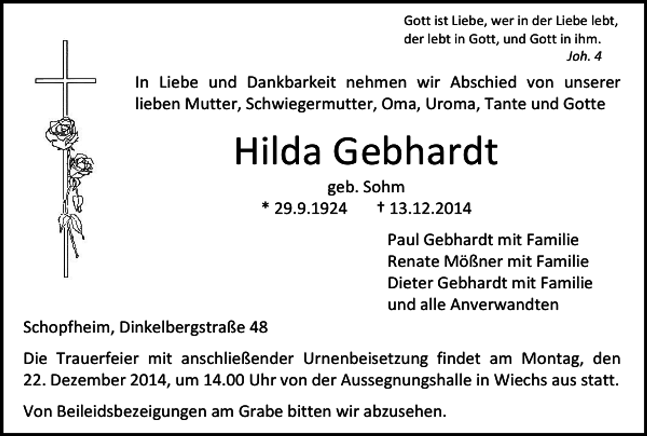 <p>Gott ist Liebe, wer in der Liebe lebt,<br />der lebt in Gott, und Gott in ihm.<br />Joh. 4</p><p>In Liebe und Dankbarkeit nehmen wir Abschied von unserer<br />lieben Mutter, Schwiegermutter, Oma, Uroma, Tante und Gotte</p><p>Hilda Gebhardt<br />geb. Sohm<br />* 29.9.1924<br />† 13.12.2014</p><p>Schopfheim, Dinkelbergstraße 48</p><p>Paul Gebhardt mit Familie<br />Renate Mößner mit Familie<br />Dieter Gebhardt mit Familie<br />und alle Anverwandten</p><p>Die Trauerfeier mit anschließender Urnenbeisetzung findet am Montag, den<br />22. Dezember 2014, um 14.00 Uhr von der Aussegnungshalle in Wiechs aus statt.<br />Von Beileidsbezeigungen am Grabe bitten wir abzusehen.</p>