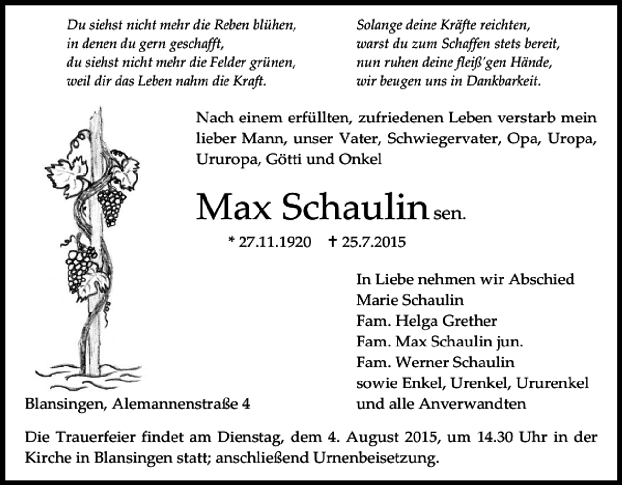 <p>Du siehst nicht mehr die Reben blühen,<br />in denen du gern geschafft,<br />du siehst nicht mehr die Felder grünen,<br />weil dir das Leben nahm die Kraft.</p><p>Solange deine Kräfte reichten,<br />warst du zum Schaffen stets bereit,<br />nun ruhen deine fleiß’gen Hände,<br />wir beugen uns in Dankbarkeit.</p><p>Nach einem erfüllten, zufriedenen Leben verstarb mein<br />lieber Mann, unser Vater, Schwiegervater, Opa, Uropa,<br />Ururopa, Götti und Onkel</p><p>Max Schaulin sen.<br />* 27.11.1920</p><p>Blansingen, Alemannenstraße 4</p><p> 25.7.2015<br />In Liebe nehmen wir Abschied<br />Marie Schaulin<br />Fam. Helga Grether<br />Fam. Max Schaulin jun.<br />Fam. Werner Schaulin<br />sowie Enkel, Urenkel, Ururenkel<br />und alle Anverwandten</p><p>Die Trauerfeier findet am Dienstag, dem 4. August 2015, um 14.30 Uhr in der<br />Kirche in Blansingen statt; anschließend Urnenbeisetzung.</p>