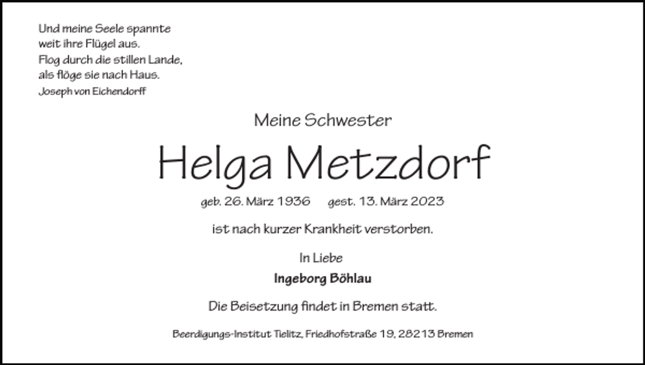 <p>Und meine Seele spannte<br />weit ihre Flügel aus.<br />Flog durch die stillen Lande,<br />als flöge sie nach Haus.<br />Joseph von Eichendorﬀ</p><p>Meine Schwester</p><p>Helga Metzdorf<br />geb. 26. März 1936</p><p>gest. 13. März 2023</p><p>ist nach kurzer Krankheit verstorben.<br />In Liebe<br />Ingeborg Böhlau<br />Die Beisetzung findet in Bremen statt.<br />Beerdigungs-Institut Tielitz, Friedhofstraße 19, 28213 Bremen</p>