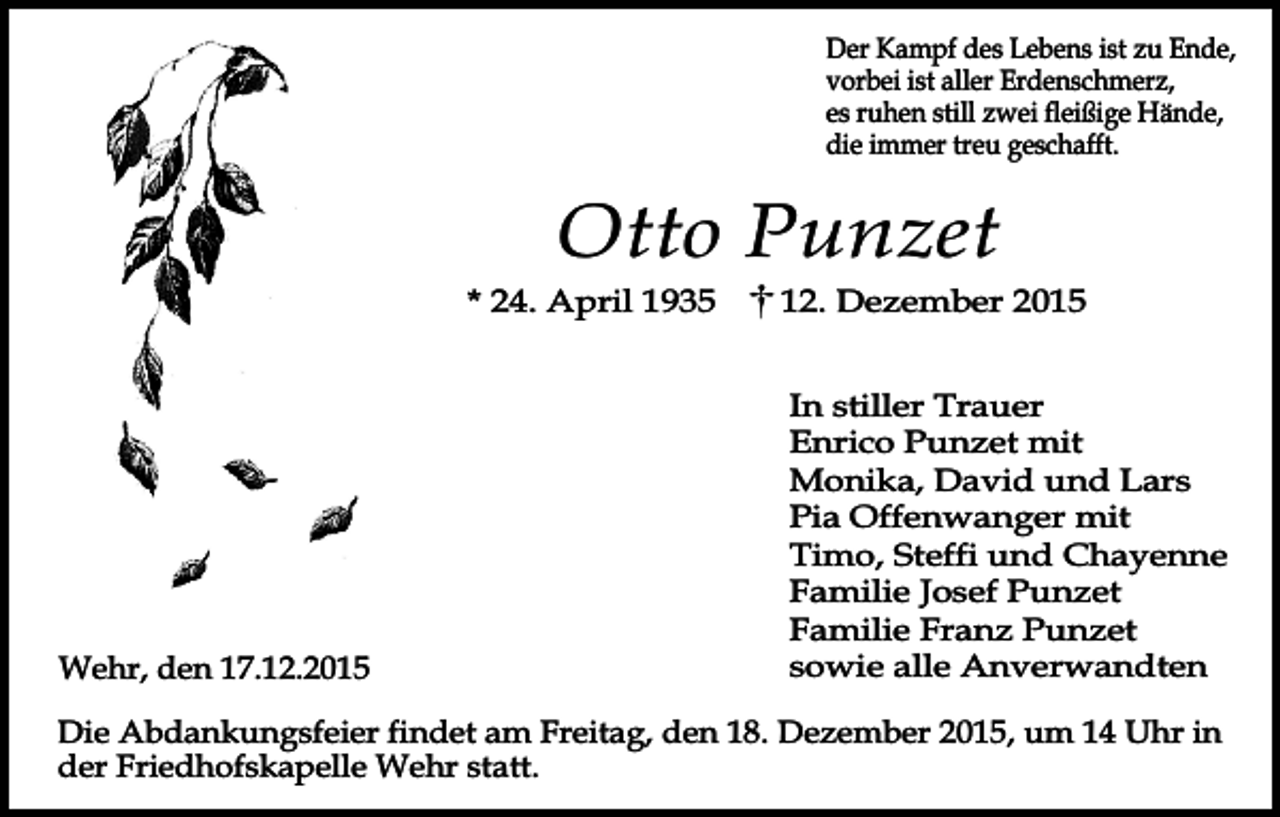 <p>Der Kampf des Lebens ist zu Ende,<br />vorbei ist aller Erdenschmerz,<br />es ruhen still zwei fleißige Hände,<br />die immer treu geschafft.</p><p>Otto Punzet<br />* 24. April 1935</p><p>Wehr, den 17.12.2015</p><p>12. Dezember 2015<br />In stiller Trauer<br />Enrico Punzet mit<br />Monika, David und Lars<br />Pia Offenwanger mit<br />Timo, Steffi und Chayenne<br />Familie Josef Punzet<br />Familie Franz Punzet<br />sowie alle Anverwandten</p><p>Die Abdankungsfeier findet am Freitag, den 18. Dezember 2015, um 14 Uhr in<br />der Friedhofskapelle Wehr statt.</p>