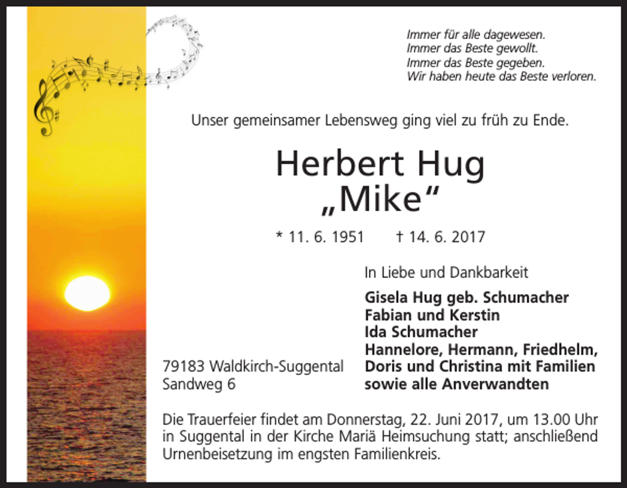 <p>Immer für alle dagewesen.<br />Immer das Beste gewollt.<br />Immer das Beste gegeben.<br />Wir haben heute das Beste verloren.</p><p>Unser gemeinsamer Lebensweg ging viel zu früh zu Ende.</p><p>Herbert Hug<br />„Mike“<br />* 11. 6. 1951 † 14. 6. 2017</p><p>In Liebe und Dankbarkeit</p><p>79183 Waldkirch-Suggental<br />Sandweg 6</p><p>Gisela Hug geb. Schumacher<br />Fabian und Kerstin<br />Ida Schumacher<br />Hannelore, Hermann, Friedhelm,<br />Doris und Christina mit Familien<br />sowie alle Anverwandten</p><p>Die Trauerfeier findet am Donnerstag, 22. Juni 2017, um 13.00 Uhr<br />in Suggental in der Kirche Mariä Heimsuchung statt; anschließend<br />Urnenbeisetzung im engsten Familienkreis.</p>