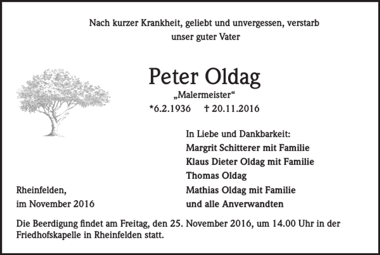 <p>Nach kurzer Krankheit, geliebt und unvergessen, verstarb<br />unser guter Vater</p><p>Peter Oldag<br />„Malermeister“<br />*6.2.1936 † 20.11.2016</p><p>Rheinfelden,<br />im November 2016</p><p>In Liebe und Dankbarkeit:<br />Margrit Schitterer mit Familie<br />Klaus Dieter Oldag mit Familie<br />Thomas Oldag<br />Mathias Oldag mit Familie<br />und alle Anverwandten</p><p>Die Beerdigung findet am Freitag, den 25. November 2016, um 14.00 Uhr in der<br />Friedhofskapelle in Rheinfelden statt.</p>