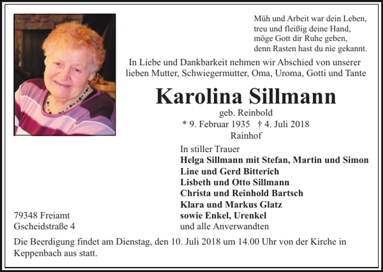 <p>Müh und Arbeit war dein Leben,<br />treu und fleißig deine Hand,<br />möge Gott dir Ruhe geben,<br />denn Rasten hast du nie gekannt.</p><p>In Liebe und Dankbarkeit nehmen wir Abschied von unserer<br />lieben Mutter, Schwiegermutter, Oma, Uroma, Gotti und Tante</p><p>Karolina Sillmann</p><p>79348 Freiamt<br />Gscheidstraße 4</p><p>geb. Reinbold<br />* 9. Februar 1935 † 4. Juli 2018<br />Rainhof<br />In stiller Trauer<br />Helga Sillmann mit Stefan, Martin und Simon<br />Line und Gerd Bitterich<br />Lisbeth und Otto Sillmann<br />Christa und Reinhold Bartsch<br />Klara und Markus Glatz<br />sowie Enkel, Urenkel<br />und alle Anverwandten</p><p>Die Beerdigung findet am Dienstag, den 10. Juli 2018 um 14.00 Uhr von der Kirche in<br />Keppenbach aus statt.</p>