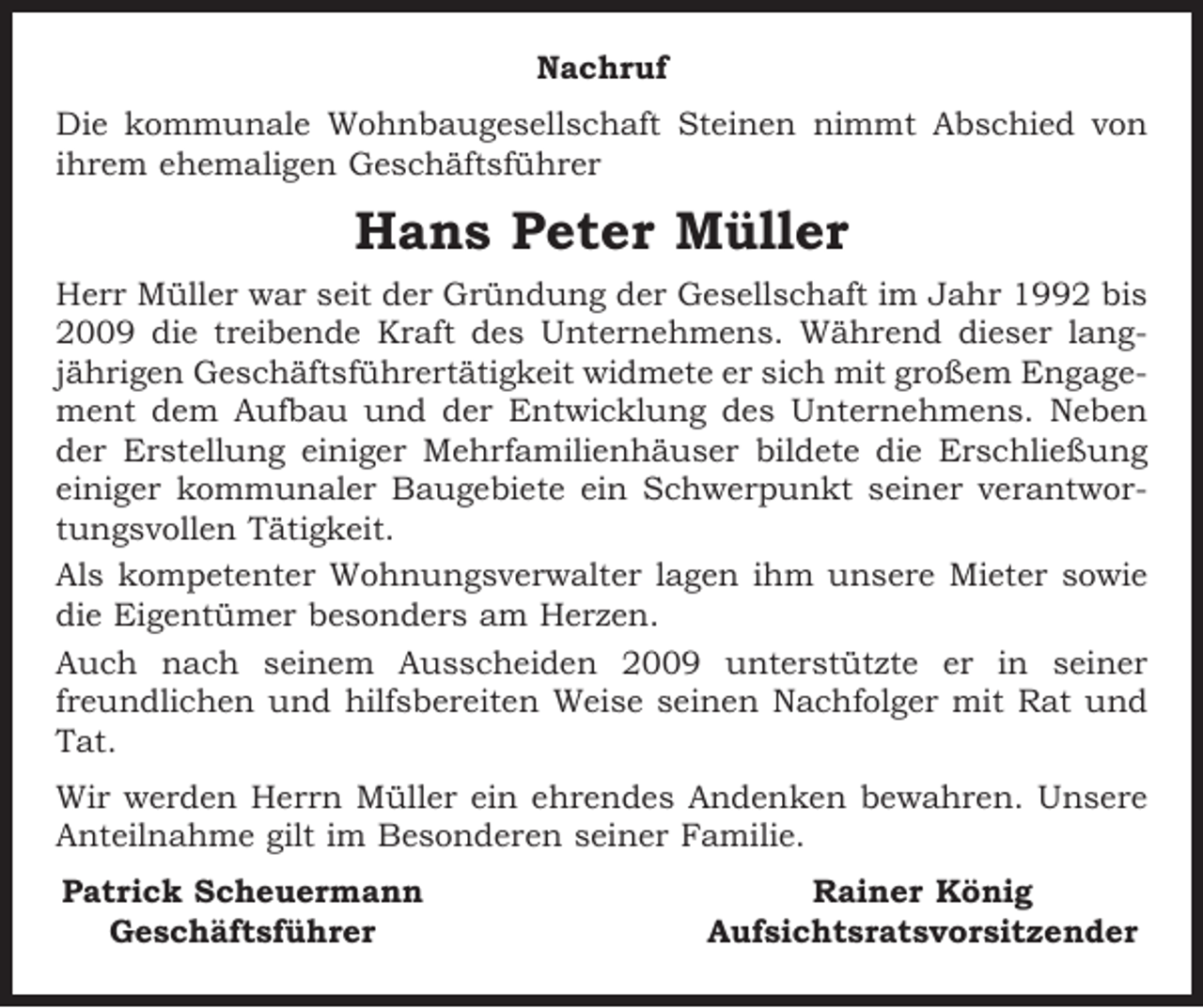 <p>Nachruf<br />Die kommunale Wohnbaugesellschaft Steinen nimmt Abschied von<br />ihrem ehemaligen Geschäftsführer</p><p>Hans Peter Müller<br />Herr Müller war seit der Gründung der Gesellschaft im Jahr 1992 bis<br />2009 die treibende Kraft des Unternehmens. Während dieser lang­<br />jährigen Geschäftsführertätigkeit widmete er sich mit großem Engage­<br />ment dem Aufbau und der Entwicklung des Unternehmens. Neben<br />der Erstellung einiger Mehrfamilienhäuser bildete die Erschließung<br />einiger kommunaler Baugebiete ein Schwerpunkt seiner verantwor­<br />tungsvollen Tätigkeit.<br />Als kompetenter Wohnungsverwalter lagen ihm unsere Mieter sowie<br />die Eigentümer besonders am Herzen.<br />Auch nach seinem Ausscheiden 2009 unterstützte er in seiner<br />freundlichen und hilfsbereiten Weise seinen Nachfolger mit Rat und<br />Tat.<br />Wir werden Herrn Müller ein ehrendes Andenken bewahren. Unsere<br />Anteilnahme gilt im Besonderen seiner Familie.<br />Patrick Scheuermann<br />Geschäftsführer</p><p>Rainer König<br />Aufsichtsratsvorsitzender</p>