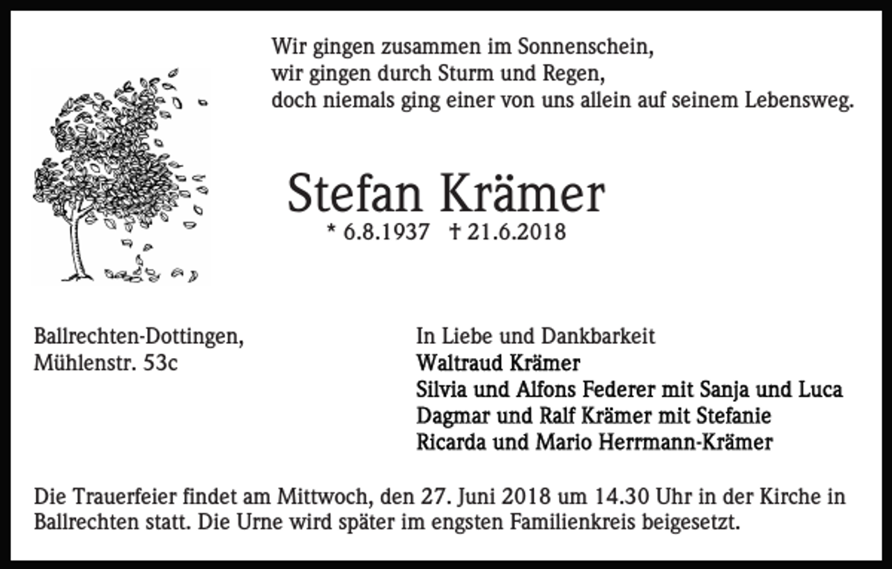 <p>Wir gingen zusammen im Sonnenschein,<br />wir gingen durch Sturm und Regen,<br />doch niemals ging einer von uns allein auf seinem Lebensweg.</p><p>Stefan Krämer<br />* 6.8.1937 † 21.6.2018</p><p>Ballrechten-Dottingen,<br />Mühlenstr. 53c</p><p>In Liebe und Dankbarkeit</p><p>Die Trauerfeier findet am Mittwoch, den 27. Juni 2018 um 14.30 Uhr in der Kirche in<br />Ballrechten statt. Die Urne wird später im engsten Familienkreis beigesetzt.</p>