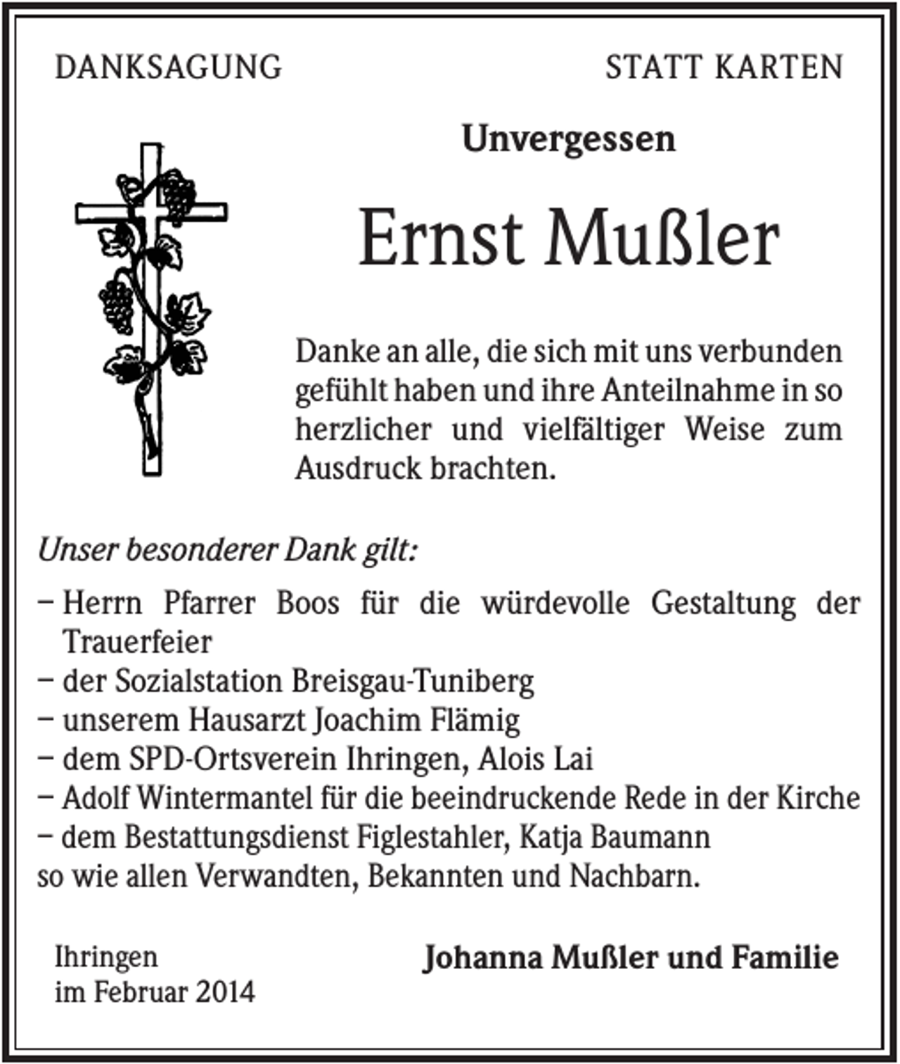 <p>DANKSAGUNG</p><p>STATT KARTEN</p><p>Unvergessen</p><p>Ernst Mußler<br />Danke an alle, die sich mit uns verbunden<br />gefühlt haben und ihre Anteilnahme in so<br />herzlicher und vielfältiger Weise zum<br />Ausdruck brachten.<br />Unser besonderer Dank gilt:<br />– Herrn Pfarrer Boos für die würdevolle Gestaltung der<br />Trauerfeier<br />– der Sozialstation Breisgau-Tuniberg<br />– unserem Hausarzt Joachim Flämig<br />– dem SPD-Ortsverein Ihringen, Alois Lai<br />– Adolf Wintermantel für die beeindruckende Rede in der Kirche<br />– dem Bestattungsdienst Figlestahler, Katja Baumann<br />so wie allen Verwandten, Bekannten und Nachbarn.<br />Ihringen<br />im Februar 2014</p><p>Johanna Mußler und Familie</p>