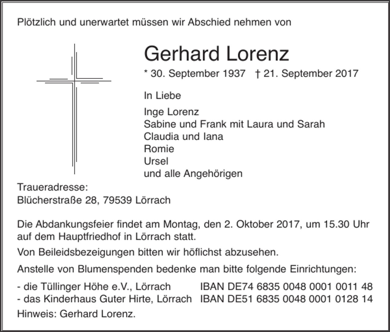 <p>Plötzlich und unerwartet müssen wir Abschied nehmen von</p><p>Gerhard Lorenz<br />* 30. September 1937 † 21. September 2017<br />In Liebe<br />Inge Lorenz<br />Sabine und Frank mit Laura und Sarah<br />Claudia und Iana<br />Romie<br />Ursel<br />und alle Angehörigen<br />Traueradresse:<br />Blücherstraße 28, 79539 Lörrach<br />Die Abdankungsfeier findet am Montag, den 2. Oktober 2017, um 15.30 Uhr<br />auf dem Hauptfriedhof in Lörrach statt.<br />Von Beileidsbezeigungen bitten wir höflichst abzusehen.<br />Anstelle von Blumenspenden bedenke man bitte folgende Einrichtungen:<br />- die Tüllinger Höhe e.V., Lörrach<br />IBAN DE74 6835 0048 01 48<br />- das Kinderhaus Guter Hirte, Lörrach IBAN DE51 6835 0048 0028 14<br />Hinweis: Gerhard Lorenz.</p>