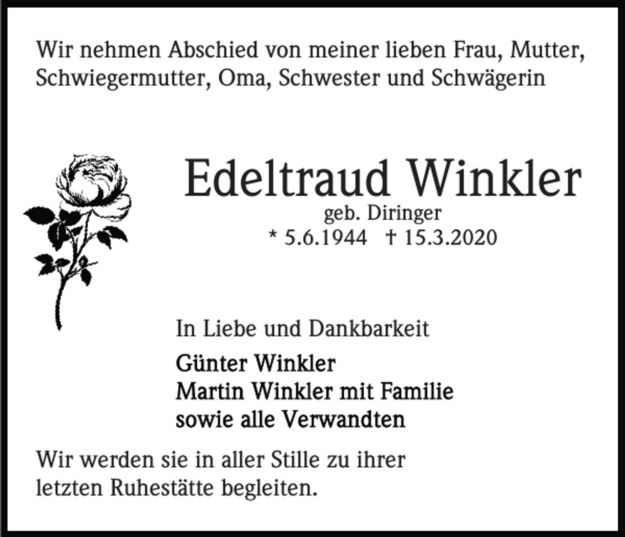 <p>Wir nehmen Abschied von meiner lieben Frau, Mutter,<br />Schwiegermutter, Oma, Schwester und Schwägerin</p><p>Edeltraud<br />Winkler<br />geb. Diringer<br />* 5.6.1944 † 15.3.2020</p><p>In Liebe und Dankbarkeit</p><p>Wir werden sie in aller Stille zu ihrer<br />letzten Ruhestätte begleiten.</p>