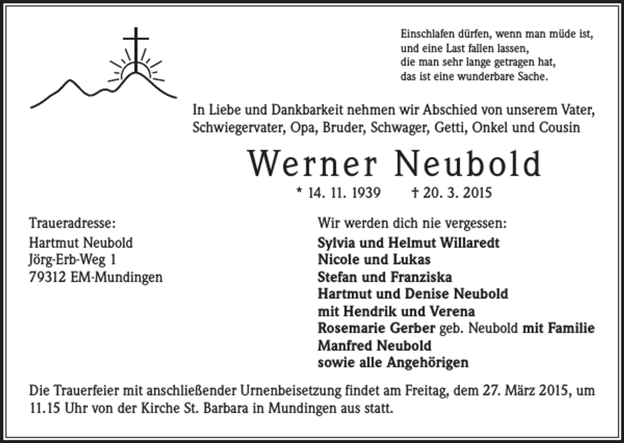 <p>Einschlafen dürfen, wenn man müde ist,<br />und eine Last fallen lassen,<br />die man sehr lange getragen hat,<br />das ist eine wunderbare Sache.</p><p>In Liebe und Dankbarkeit nehmen wir Abschied von unserem Vater,<br />Schwiegervater, Opa, ­Bruder, Schwager, Getti, Onkel und Cousin</p><p>Werner Neubold<br />* 14. 11. 1939 † 20. 3. 2015</p><p>Traueradresse:<br />Wir werden dich nie vergessen:<br />Hartmut Neubold<br />Sylvia und Helmut Willaredt<br />Jörg-Erb-Weg 1<br />Nicole und Lukas<br />79312 EM-Mundingen Stefan und Franziska<br />Hartmut und Denise Neubold<br />mit Hendrik und Verena<br />Rosemarie Gerber geb. Neubold mit Familie<br />Manfred Neubold<br />sowie alle Angehörigen<br />Die Trauerfeier mit anschließender Urnenbeisetzung findet am Freitag, dem 27. März 2015, um<br />11.15 Uhr von der Kirche St. Barbara in Mundingen aus statt.</p>
