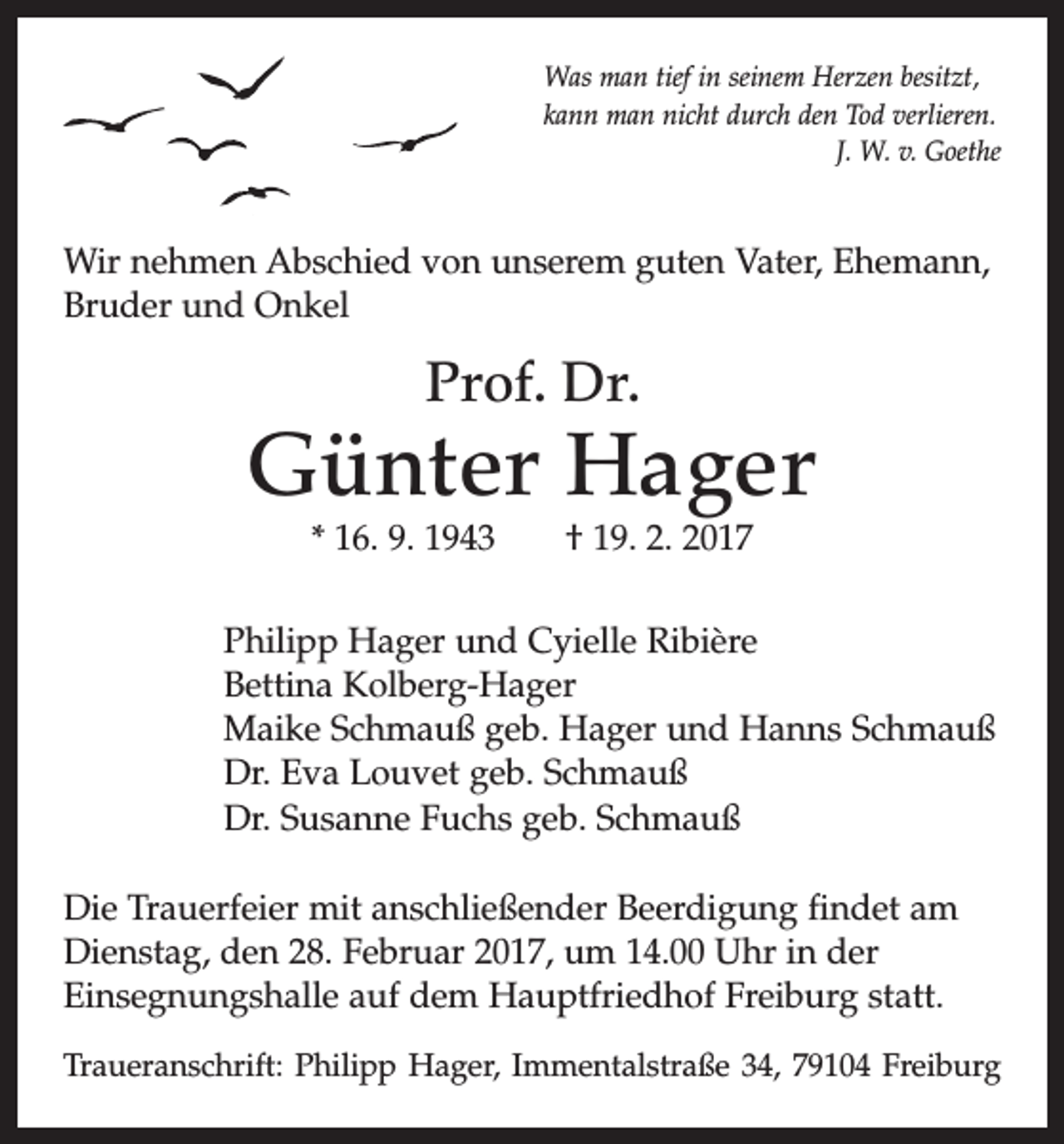 <p>Was man tief in seinem Herzen besitzt,<br />kann man nicht durch den Tod verlieren.</p><p>J. W. v. Goethe</p><p>Wir nehmen Abschied von unserem guten Vater, Ehemann,<br />Bruder und Onkel</p><p>Prof. Dr.</p><p>Günter Hager<br />* 16. 9. 1943 † 19. 2. 2017</p><p>Philipp Hager und Cyielle Ribière<br />Bettina Kolberg-Hager<br />Maike Schmauß geb. Hager und Hanns Schmauß<br />Dr. Eva Louvet geb. Schmauß<br />Dr. Susanne Fuchs geb. Schmauß<br />Die Trauerfeier mit anschließender Beerdigung findet am<br />Dienstag, den 28. Februar 2017, um 14.00 Uhr in der<br />­Einsegnungshalle auf dem Hauptfriedhof Freiburg statt.<br />Traueranschrift: Philipp Hager, Immentalstraße 34, 79104 Freiburg</p>