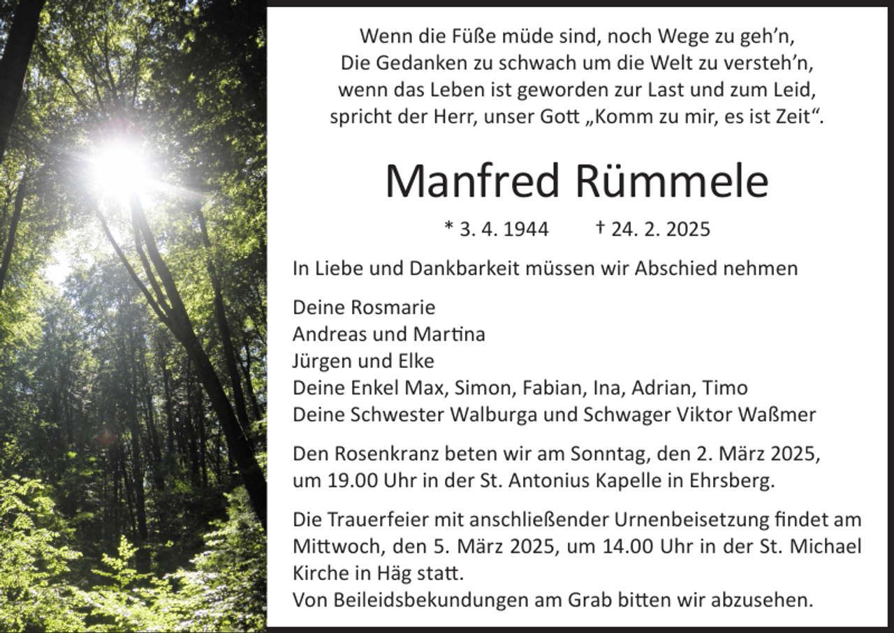 <p>Wenn die Füße müde sind, noch Wege zu geh’n,<br />Die Gedanken zu schwach um die Welt zu versteh’n,<br />wenn das Leben ist geworden zur Last und zum Leid,<br />spricht der Herr, unser Gott „Komm zu mir, es ist Zeit“.</p><p>Manfred Rümmele<br />* 3. 4. 1944</p><p>† 24. 2. 2025</p><p>In Liebe und Dankbarkeit müssen wir Abschied nehmen<br />Deine Rosmarie<br />Andreas und Martina<br />Jürgen und Elke<br />Deine Enkel Max, Simon, Fabian, Ina, Adrian, Timo<br />Deine Schwester Walburga und Schwager Viktor Waßmer<br />Den Rosenkranz beten wir am Sonntag, den 2. März 2025,<br />um 19.00 Uhr in der St. Antonius Kapelle in Ehrsberg.<br />Die Trauerfeier mit anschließender Urnenbeisetzung findet am<br />Mittwoch, den 5. März 2025, um 14.00 Uhr in der St. Michael<br />Kirche in Häg statt.<br />Von Beileidsbekundungen am Grab bitten wir abzusehen.</p>