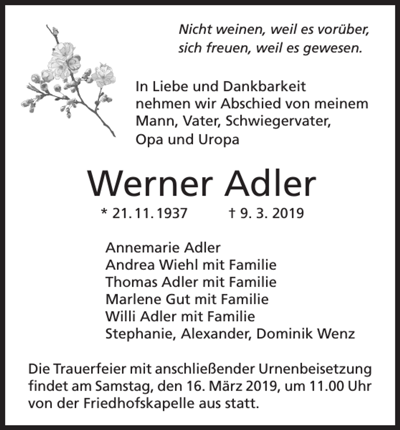 <p>Nicht weinen, weil es vorüber,<br />sich freuen, weil es gewesen.</p><p>In Liebe und Dankbarkeit<br />nehmen wir Abschied von meinem<br />Mann, Vater, Schwiegervater,<br />Opa und Uropa</p><p>Werner Adler<br />* 21. 11. 1937</p><p>† 9. 3. 2019</p><p>Annemarie Adler<br />Andrea Wiehl mit Familie<br />Thomas Adler mit Familie<br />Marlene Gut mit Familie<br />Willi Adler mit Familie<br />Stephanie, Alexander, Dominik Wenz<br />Die Trauerfeier mit anschließender Urnenbeisetzung<br />findet am Samstag, den 16. März 2019, um 11.00 Uhr<br />von der Friedhofskapelle aus statt.</p>
