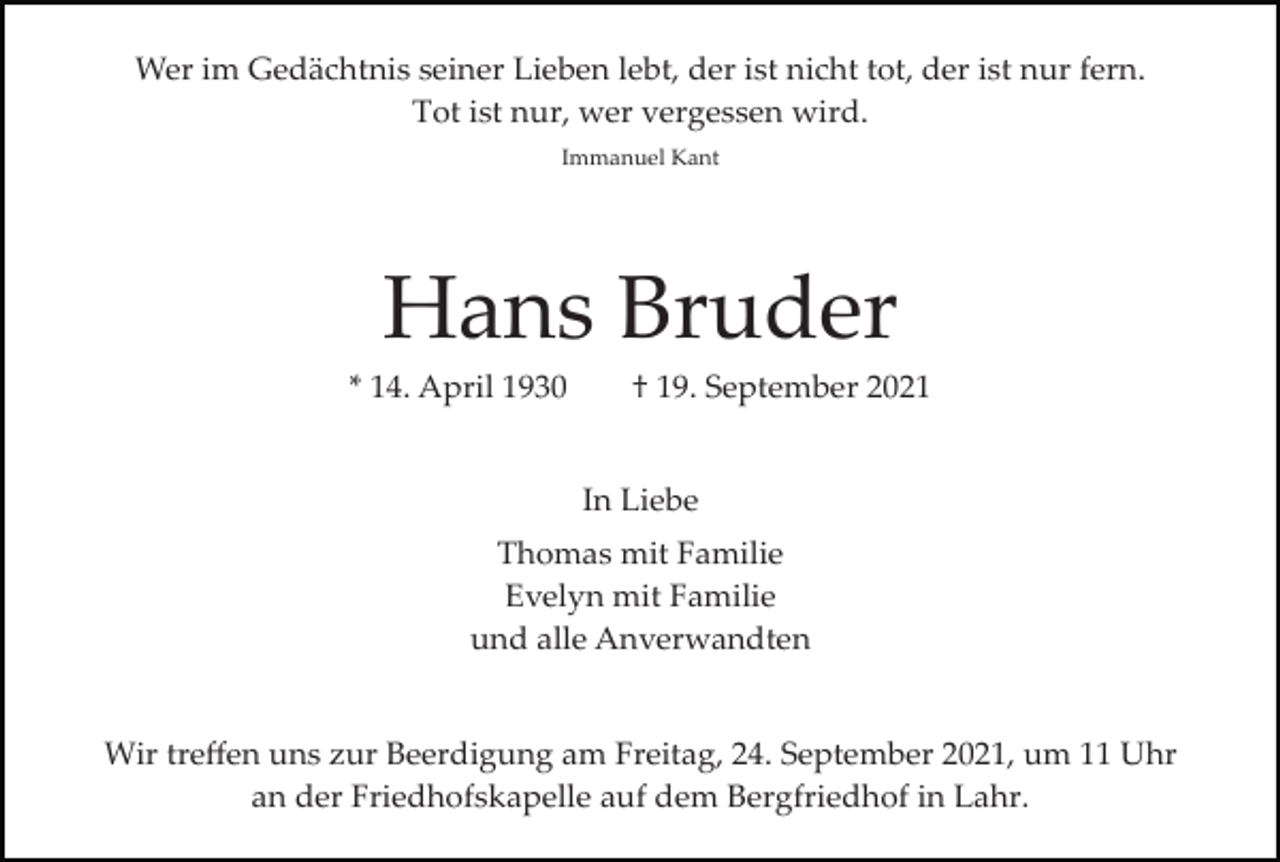 <p>Wer im Gedächtnis seiner Lieben lebt, der ist nicht tot, der ist nur fern.<br />Tot ist nur, wer vergessen wird.<br />Immanuel Kant</p><p>Hans Bruder<br />* 14. April 1930</p><p>† 19. September 2021</p><p>In Liebe<br />Thomas mit Familie<br />Evelyn mit Familie<br />und alle Anverwandten</p><p>Wir treﬀen uns zur Beerdigung am Freitag, 24. September 2021, um 11 Uhr<br />an der Friedhofskapelle auf dem Bergfriedhof in Lahr.</p>