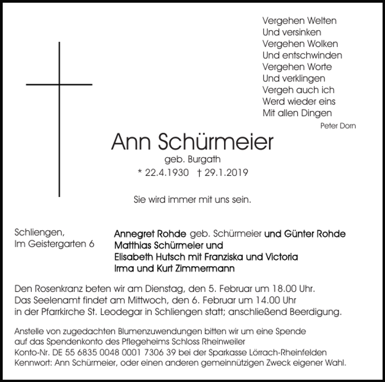 <p>Vergehen Welten<br />Und versinken<br />Vergehen Wolken<br />Und entschwinden<br />Vergehen Worte<br />Und verklingen<br />Vergeh auch ich<br />Werd wieder eins<br />Mit allen Dingen</p><p>Ann Schürmeier</p><p>Peter Dorn</p><p>geb. Burgath<br />* 22.4.1930 † 29.1.2019</p><p>Sie wird immer mit uns sein.<br />Schliengen,<br />Im Geistergarten 6</p><p>geb. Schürmeier</p><p>Den Rosenkranz beten wir am Dienstag, den 5. Februar um 18.00 Uhr.<br />Das Seelenamt findet am Mittwoch, den 6. Februar um 14.00 Uhr<br />in der Pfarrkirche St. Leodegar in Schliengen statt; anschließend Beerdigung.<br />Anstelle von zugedachten Blumenzuwendungen bitten wir um eine Spende<br />auf das Spendenkonto des Pflegeheims Schloss Rheinweiler<br />Konto-Nr. DE 55 6835 0048 0001 7306 39 bei der Sparkasse Lörrach-Rheinfelden<br />Kennwort: Ann Schürmeier, oder einen anderen gemeinnützigen Zweck eigener Wahl.</p>