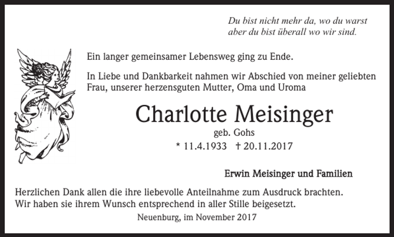 <p>Du<br />D u bist<br />bistninicht<br />c ht mmehr<br />e hr dda,<br />a, wwo<br />o du<br />d u warst<br />w arst<br />aber<br />a b er ddu<br />u bist<br />bist üüberall<br />b er all wo<br />w o wir<br />w ir sind.<br />si n d.<br />Ein<br />Ei<br />n llanger<br />a n g er ggemeinsamer<br />e m ei ns a m er Lebensweg<br />L e b e ns w e g ging<br />gi n g zu<br />z u Ende.<br />E n de.<br />IInn Liebe<br />Li e b e und<br />u n d Dankbarkeit<br />D a n k b ar k eit nahmen<br />n a h m e n wir<br />wir Abschied<br />A bs c hi e d von<br />v o n meiner<br />m ei n er geliebten<br />g eli e bt e n<br />Frau,<br />Fr a u, unserer<br />u ns er er herzensguten<br />h er z e ns g u t e n Mutter,<br />M utt er, Oma<br />O m a und<br />u n d Uroma<br />Uro m a</p><p>C h arl ott e Meisinger<br />M eisi n g er<br />Charlotte<br />ggeb.<br />e b. Gohs<br />G o hs<br />** 11.4.1933<br />. 4. 1 9 †<br />† 20.11.2017<br />2 0. . 2 0 1 7</p><p>H er zli c h e n DDank<br />Herzlichen<br />a n k all<br />allen<br />e n ddie<br />i e iihre<br />hr e li<br />liebevolle<br />e b e v oll e Anteilnahme<br />A nt eil na h m e zzum<br />u m Ausdruck<br />A us dr u c k brachten.<br />br a c ht e n.<br />Wir h haben<br />a b e n sisie<br />e i hr<br />e m WWunsch<br />u ns c h eentsprechend<br />nts pr e c h e n d iin<br />n all<br />er Still<br />b ei g es et zt.<br />Wir<br />ihrem<br />aller<br />Stillee beigesetzt.<br />Neuenburg,<br />N e u e n b ur g, i im<br />m NNovember<br />o v e m b er</p>