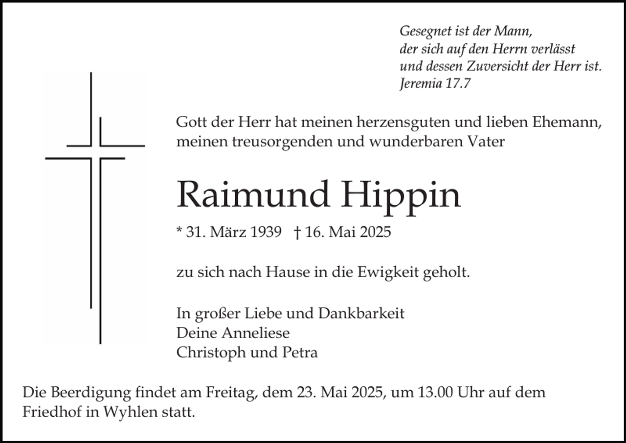 <p>Gesegnet ist der Mann,<br />der sich auf den Herrn verlässt<br />und dessen Zuversicht der Herr ist.<br />Jeremia 17.7</p><p>Gott der Herr hat meinen herzensguten und lieben Ehemann,<br />meinen treusorgenden und wunderbaren Vater</p><p>Raimund Hippin<br />* 31. März 1939 † 16. Mai 2025<br />zu sich nach Hause in die Ewigkeit geholt.<br />In großer Liebe und Dankbarkeit<br />Deine Anneliese<br />Christoph und Petra<br />Die Beerdigung findet am Freitag, dem 23. Mai 2025, um 13.00 Uhr auf dem<br />Friedhof in Wyhlen statt.</p>