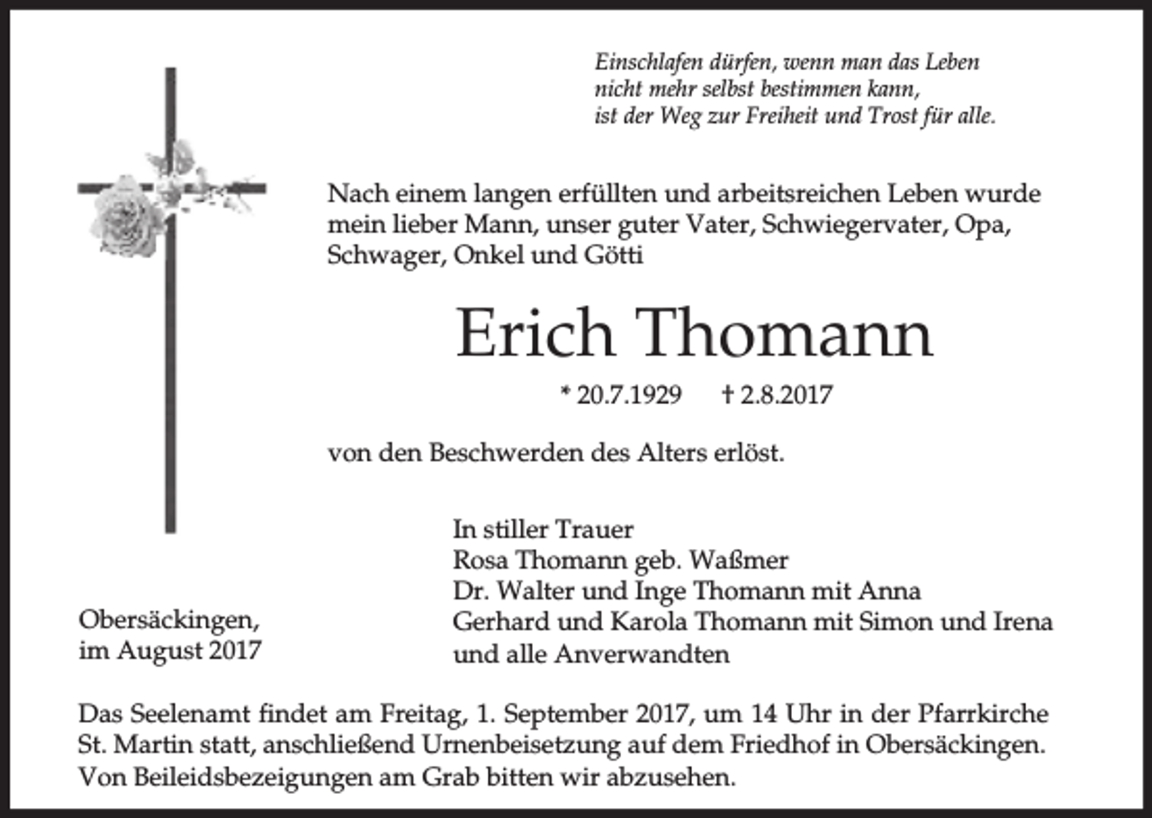 <p>Einschlafen dürfen, wenn man das Leben<br />nicht mehr selbst bestimmen kann,<br />ist der Weg zur Freiheit und Trost für alle.</p><p>Nach einem langen erfüllten und arbeitsreichen Leben wurde<br />mein lieber Mann, unser guter Vater, Schwiegervater, Opa,<br />Schwager, Onkel und Götti</p><p>Erich Thomann<br />* 20.7.1929</p><p>† 2.8.2017</p><p>von den Beschwerden des Alters erlöst.</p><p>Obersäckingen,<br />im August 2017</p><p>In stiller Trauer<br />Rosa Thomann geb. Waßmer<br />Dr. Walter und Inge Thomann mit Anna<br />Gerhard und Karola Thomann mit Simon und Irena<br />und alle Anverwandten</p><p>Das Seelenamt findet am Freitag, 1. September 2017, um 14 Uhr in der Pfarrkirche<br />St. Martin statt, anschließend Urnenbeisetzung auf dem Friedhof in Obersäckingen.<br />Von Beileidsbezeigungen am Grab bitten wir abzusehen.</p>
