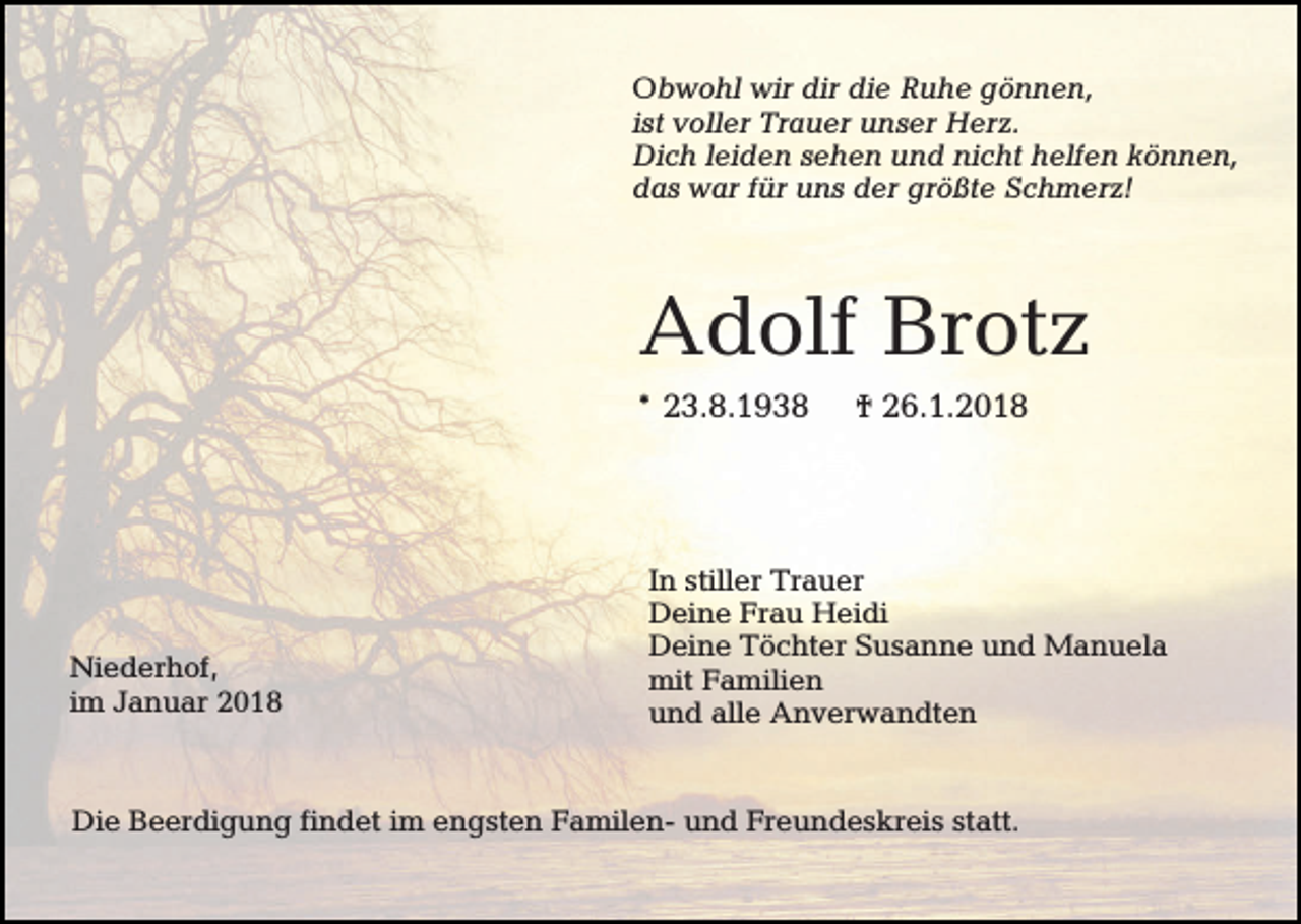 <p>Obwohl wir dir die Ruhe gönnen,<br />ist voller Trauer unser Herz.<br />Dich leiden sehen und nicht helfen können,<br />das war für uns der größte Schmerz!</p><p>Adolf Brotz<br />* 23.8.1938</p><p>Niederhof,<br />im Januar 2018</p><p>† 26.1.2018</p><p>In stiller Trauer<br />Deine Frau Heidi<br />Deine Töchter Susanne und Manuela<br />mit Familien<br />und alle Anverwandten</p><p>Die Beerdigung findet im engsten Familen- und Freundeskreis statt.</p>