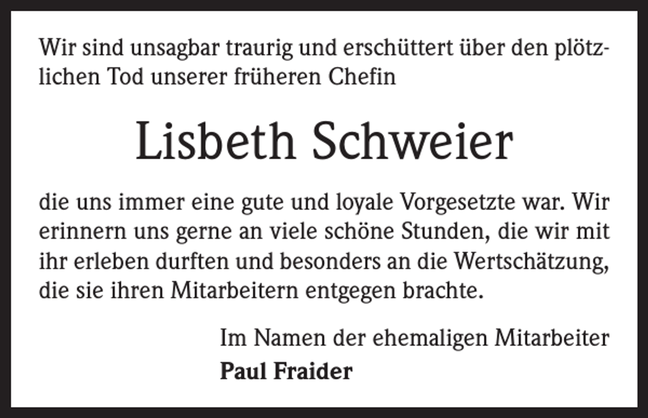 <p>Wir sind unsagbar traurig und erschüttert über den plötzlichen Tod unserer früheren Chefin</p><p>Lisbeth Schweier<br />die uns immer eine gute und loyale Vorgesetzte war. Wir<br />erinnern uns gerne an viele schöne Stunden, die wir mit<br />ihr erleben durften und besonders an die Wertschätzung,<br />die sie ihren Mitarbeitern entgegen brachte.<br />Im Namen der ehemaligen Mitarbeiter<br />Paul Fraider</p>
