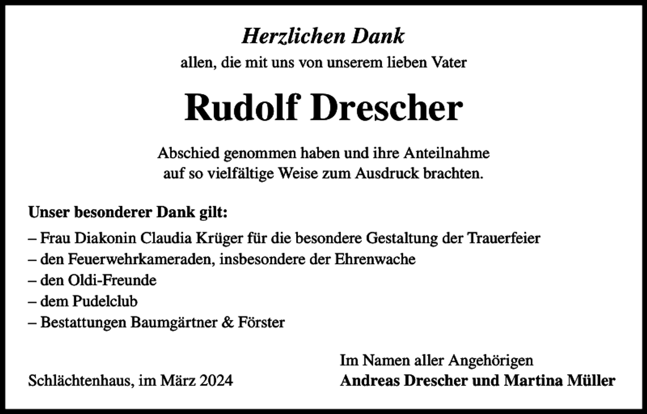 <p>Herzlichen Dank<br />allen, die mit uns von unserem lieben Vater</p><p>Rudolf Drescher<br />Abschied genommen haben und ihre Anteilnahme<br />auf so vielfältige Weise zum Ausdruck brachten.<br />Unser besonderer Dank gilt:<br />– Frau Diakonin Claudia Krüger für die besondere Gestaltung der Trauerfeier<br />– den Feuerwehrkameraden, insbesondere der Ehrenwache<br />– den Oldi-Freunde<br />– dem Pudelclub<br />– Bestattungen Baumgärtner &amp; Förster</p><p>Schlächtenhaus, im März 2024</p><p>Im Namen aller Angehörigen<br />Andreas Drescher und Martina Müller</p>