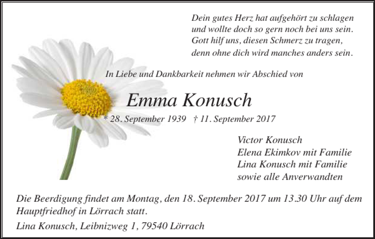 <p>Dein gutes Herz hat aufgehört zu schlagen<br />und wollte doch so gern noch bei uns sein.<br />Gott hilf uns, diesen Schmerz zu tragen,<br />denn ohne dich wird manches anders sein.<br />In Liebe und Dankbarkeit nehmen wir Abschied von</p><p>Emma Konusch<br />* 28. September 1939 † 11. September 2017</p><p>Victor Konusch<br />Elena Ekimkov mit Familie<br />Lina Konusch mit Familie<br />sowie alle Anverwandten<br />Die Beerdigung findet am Montag, den 18. September 2017 um 13.30 Uhr auf dem<br />Hauptfriedhof in Lörrach statt.<br />Lina Konusch, Leibnizweg 1, 79540 Lörrach</p>