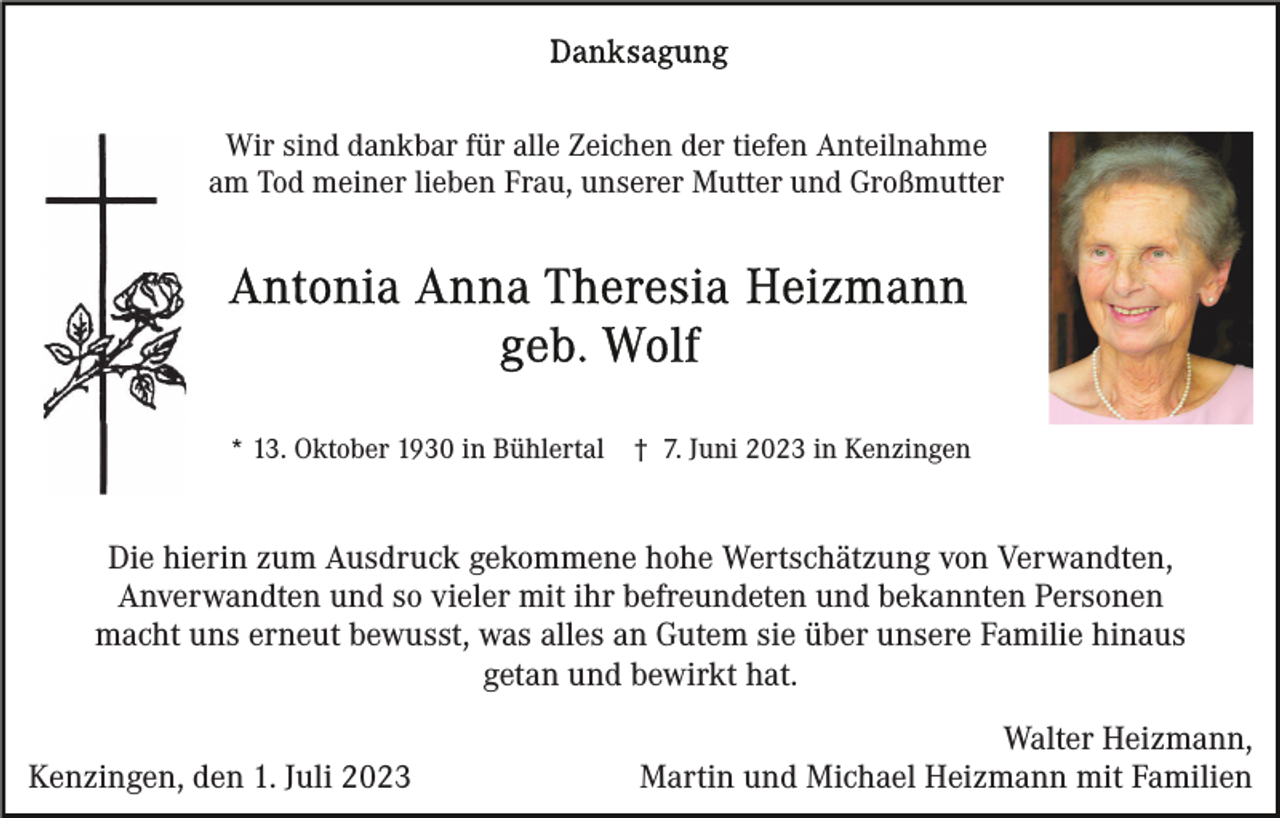 <p>Wir sind dankbar für alle Zeichen der tiefen Anteilnahme<br />am Tod meiner lieben Frau, unserer Mutter und Großmutter</p><p>* 13. Oktober 1930 in Bühlertal</p><p>† 7. Juni 2023 in Kenzingen</p><p>Die hierin zum Ausdruck gekommene hohe Wertschätzung von Verwandten,<br />Anverwandten und so vieler mit ihr befreundeten und bekannten Personen<br />macht uns erneut bewusst, was alles an Gutem sie über unsere Familie hinaus<br />getan und bewirkt hat.<br />Kenzingen, den 1. Juli 2023</p><p>Walter Heizmann,<br />Martin und Michael Heizmann mit Familien</p>