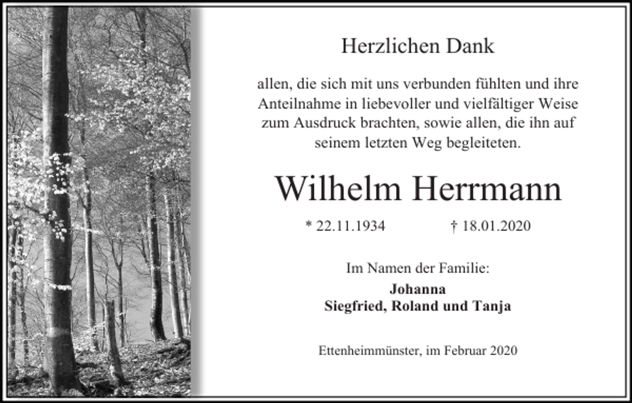 <p>Herzlichen Dank<br />allen, die sich mit uns verbunden fühlten und ihre<br />Anteilnahme in liebevoller und vielfältiger Weise<br />zum Ausdruck brachten, sowie allen, die ihn auf<br />seinem letzten Weg begleiteten.</p><p>Wilhelm Herrmann<br />* 22.11.1934</p><p>† 18.01.2020</p><p>Im Namen der Familie:<br />Johanna<br />Siegfried, Roland und Tanja<br />Ettenheimmünster, im Februar 2020</p>