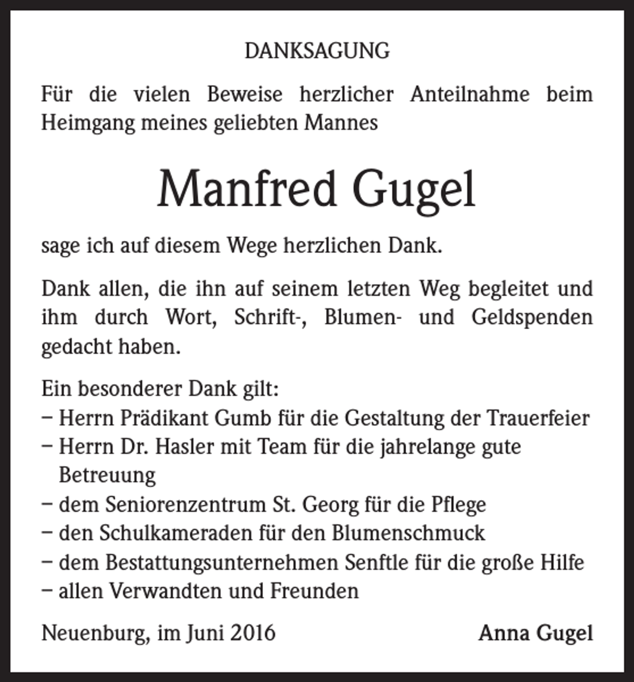<p>DANKSAGUNG<br />Für die vielen Beweise herzlicher Anteilnahme beim<br />Heimgang meines geliebten Mannes</p><p>Manfred Gugel<br />sage ich auf diesem Wege herzlichen Dank.<br />Dank allen, die ihn auf seinem letzten Weg begleitet und<br />ihm durch Wort, Schrift-, Blumen- und Geldspenden<br />gedacht haben.<br />Ein besonderer Dank gilt:<br />– Herrn Prädikant Gumb für die Gestaltung der Trauerfeier<br />– Herrn Dr. Hasler mit Team für die jahrelange gute<br />Betreuung<br />– dem Seniorenzentrum St. Georg für die Pflege<br />– den Schulkameraden für den Blumenschmuck<br />– dem Bestattungsunternehmen Senftle für die große Hilfe<br />– allen Verwandten und Freunden<br />Neuenburg, im Juni 2016</p><p>Anna Gugel</p>
