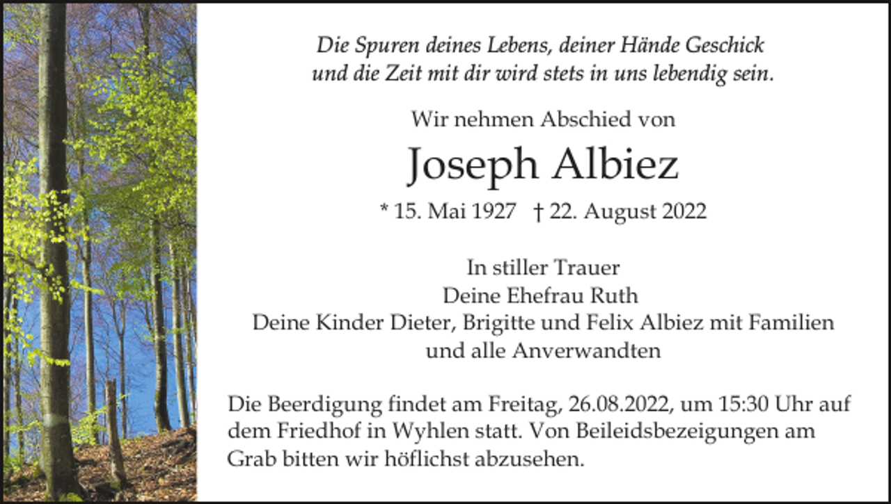 <p>Die Spuren deines Lebens, deiner Hände Geschick<br />und die Zeit mit dir wird stets in uns lebendig sein.<br />Wir nehmen Abschied von</p><p>Joseph Albiez<br />* 15. Mai 1927 † 22. August 2022<br />In stiller Trauer<br />Deine Ehefrau Ruth<br />Deine Kinder Dieter, Brigitte und Felix Albiez mit Familien<br />und alle Anverwandten<br />Die Beerdigung findet am Freitag, 26.08.2022, um 15:30 Uhr auf<br />dem Friedhof in Wyhlen statt. Von Beileidsbezeigungen am<br />Grab bitten wir höflichst abzusehen.</p>