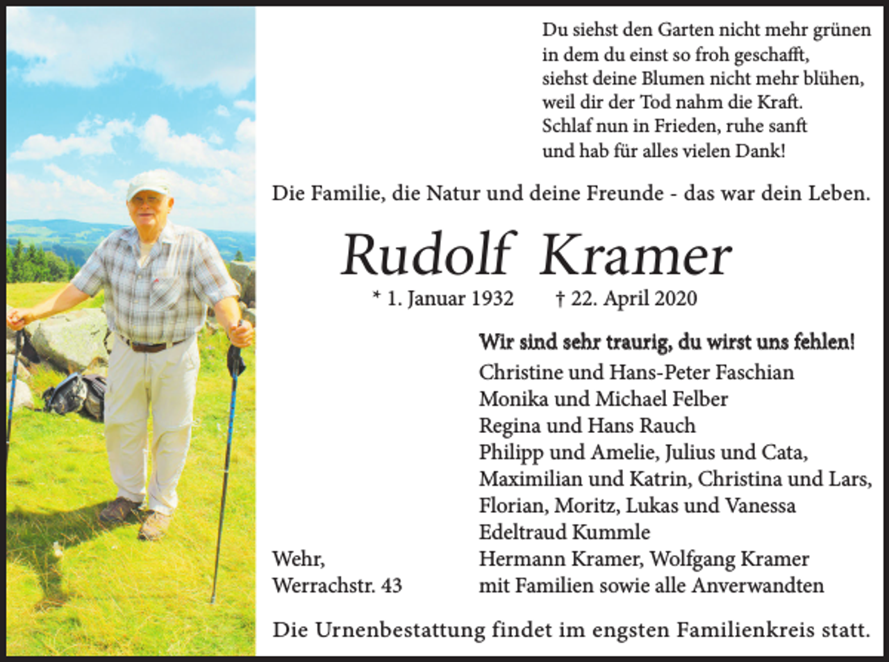 <p>Du siehst den Garten nicht mehr grünen<br />in dem du einst so froh geschafft,<br />siehst deine Blumen nicht mehr blühen,<br />weil dir der Tod nahm die Kraft.<br />Schlaf nun in Frieden, ruhe sanft<br />und hab für alles vielen Dank!</p><p>Die Familie, die Natur und deine Freunde - das war dein Leben.</p><p>Rudolf Kramer<br />* 1. Januar 1932</p><p>Wehr,<br />Werrachstr. 43</p><p>† 22. April 2020</p><p>Wir sind sehr traurig, du wirst uns fehlen!<br />Christine und Hans-Peter Faschian<br />Monika und Michael Felber<br />Regina und Hans Rauch<br />Philipp und Amelie, Julius und Cata,<br />Maximilian und Katrin, Christina und Lars,<br />Florian, Moritz, Lukas und Vanessa<br />Edeltraud Kummle<br />Hermann Kramer, Wolfgang Kramer<br />mit Familien sowie alle Anverwandten</p><p>Die Urnenbestattung findet im engsten Familienkreis statt.</p>