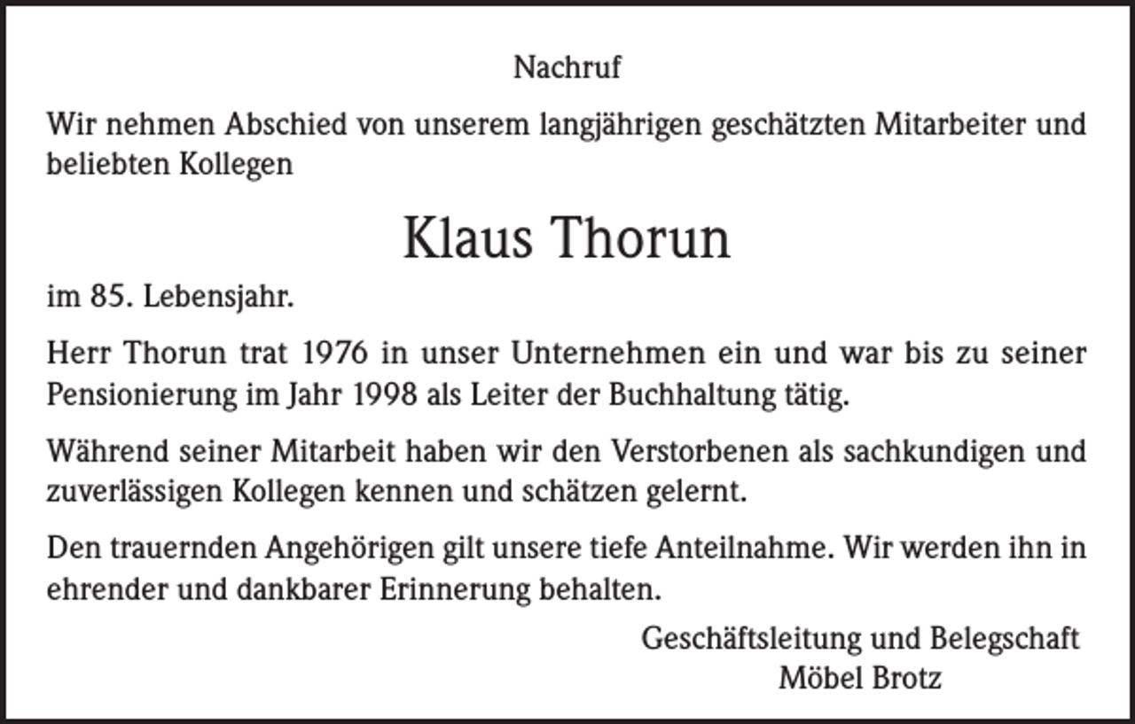 <p>Nachruf<br />Wir nehmen Abschied von unserem langjährigen geschätzten Mitarbeiter und<br />beliebten Kollegen</p><p>Klaus Thorun<br />im 85. Lebensjahr.<br />Herr Thorun trat 1976 in unser Unternehmen ein und war bis zu seiner<br />Pensionierung im Jahr 1998 als Leiter der Buchhaltung tätig.<br />Während seiner Mitarbeit haben wir den Verstorbenen als sachkundigen und<br />zuverlässigen Kollegen kennen und schätzen gelernt.<br />Den trauernden Angehörigen gilt unsere tiefe Anteilnahme. Wir werden ihn in<br />ehrender und dankbarer Erinnerung behalten.<br />Geschäftsleitung und Belegschaft<br />Möbel Brotz</p>