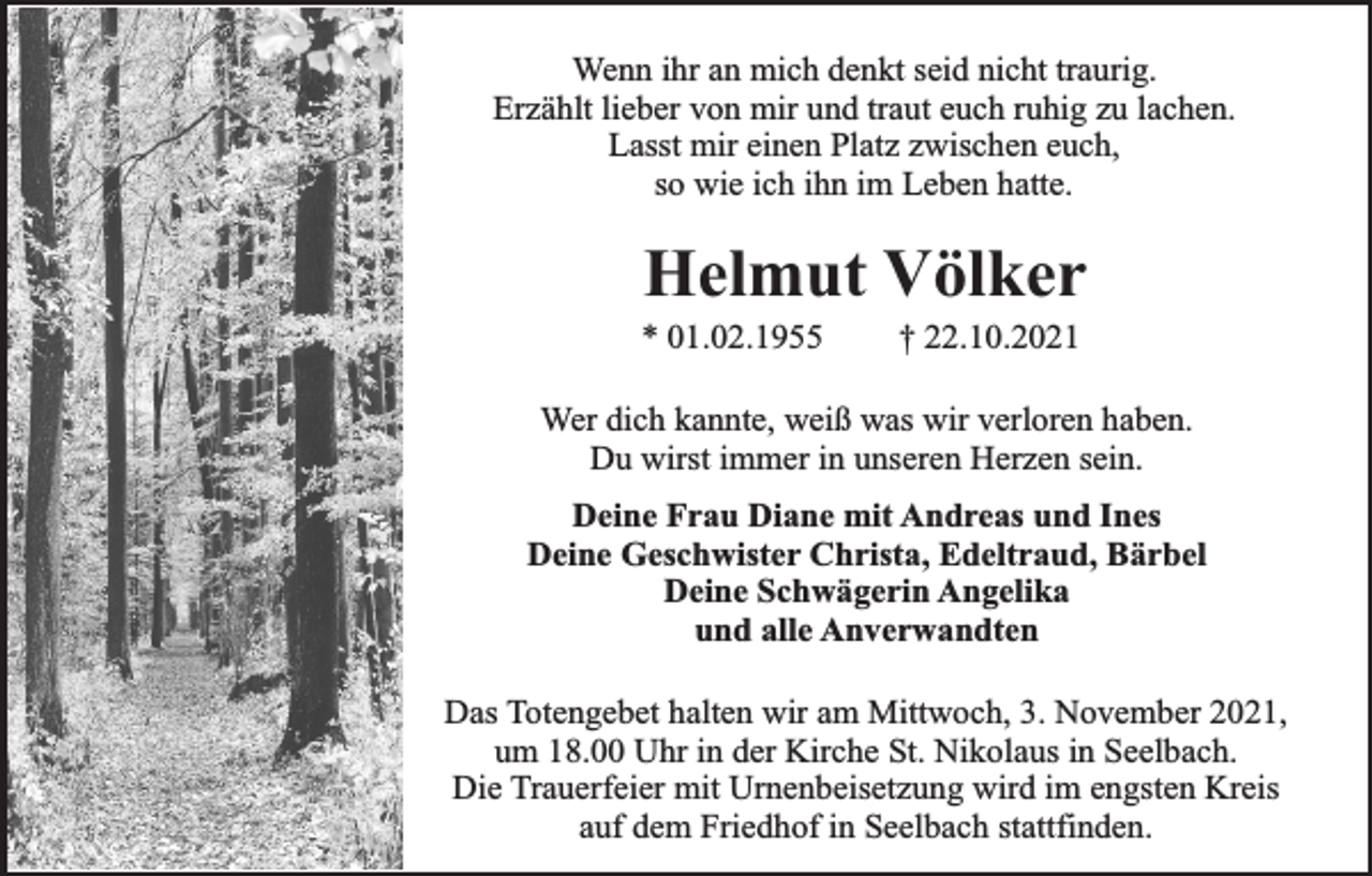 <p>Wenn ihr an mich denkt seid nicht traurig.<br />Erzählt lieber von mir und traut euch ruhig zu lachen.<br />Lasst mir einen Platz zwischen euch,<br />so wie ich ihn im Leben hatte.</p><p>Helmut Völker</p><p>* 01.02.1955</p><p>† 22.10.2021</p><p>Wer dich kannte, weiß was wir verloren haben.<br />Du wirst immer in unseren Herzen sein.<br />Deine Frau Diane mit Andreas und Ines<br />Deine Geschwister Christa, Edeltraud, Bärbel<br />Deine Schwägerin Angelika<br />und alle Anverwandten<br />Das Totengebet halten wir am Mittwoch, 3. November 2021,<br />um 18.00 Uhr in der Kirche St. Nikolaus in Seelbach.<br />Die Trauerfeier mit Urnenbeisetzung wird im engsten Kreis<br />auf dem Friedhof in Seelbach stattfinden.</p>
