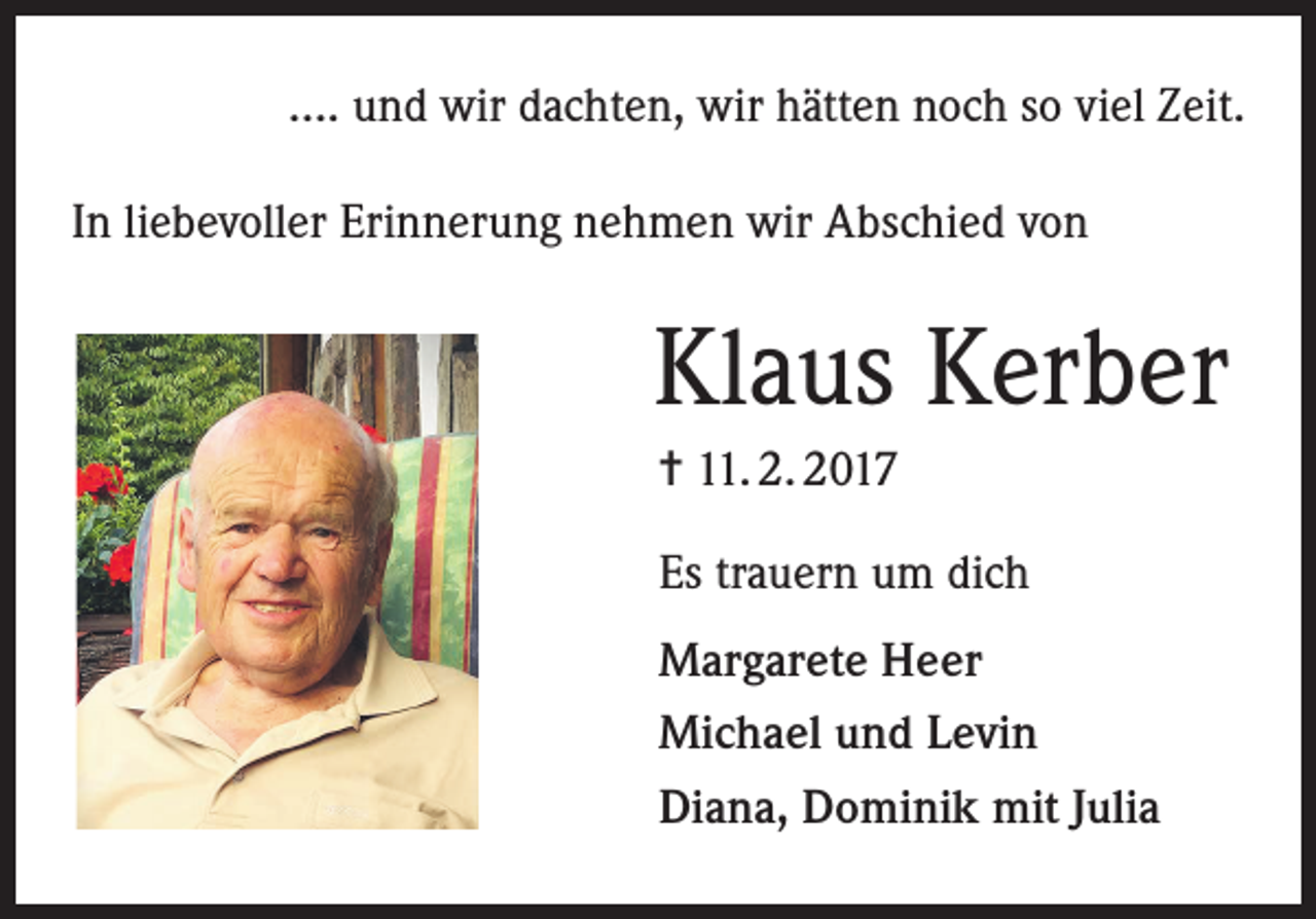 <p>.... und wir dachten, wir hätten noch so viel Zeit.<br />In liebevoller Erinnerung nehmen wir Abschied von</p><p>Klaus Kerber<br />= 11. 2. 2017<br />Es trauern um dich<br />Margarete Heer<br />Michael und Levin<br />Diana, Dominik mit Julia</p>
