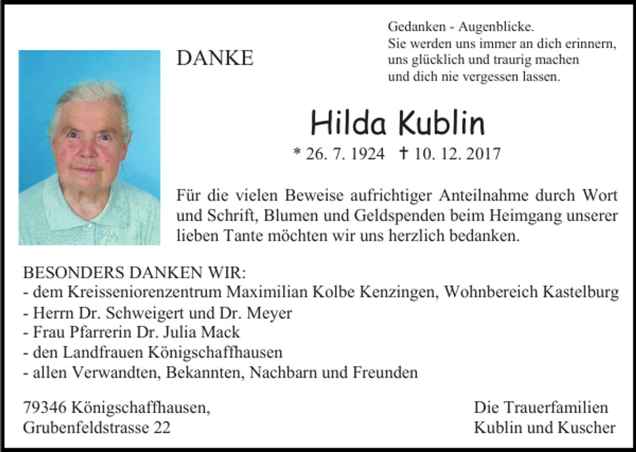 <p>DANKE</p><p>Gedanken - Augenblicke.<br />Sie werden uns immer an dich erinnern,<br />uns glücklich und traurig machen<br />und dich nie vergessen lassen.</p><p>Hilda Kublin</p><p>* 26. 7. 1924  10. 12. 2017<br />Für die vielen Beweise aufrichtiger Anteilnahme durch Wort<br />und Schrift, Blumen und Geldspenden beim Heimgang unserer<br />lieben Tante möchten wir uns herzlich bedanken.<br />BESONDERS DANKEN WIR:<br />- dem Kreisseniorenzentrum Maximilian Kolbe Kenzingen, Wohnbereich Kastelburg<br />- Herrn Dr. Schweigert und Dr. Meyer<br />- Frau Pfarrerin Dr. Julia Mack<br />- den Landfrauen Königschaffhausen<br />- allen Verwandten, Bekannten, Nachbarn und Freunden<br />79346 Königschaffhausen,<br />Grubenfeldstrasse 22</p><p>Die Trauerfamilien<br />Kublin und Kuscher</p>