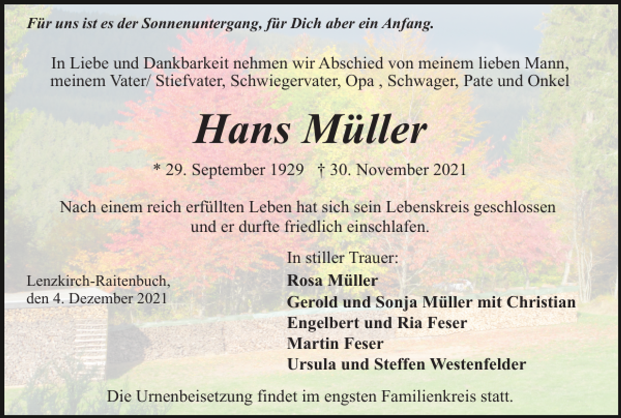<p>Für uns ist es der Sonnenuntergang, für Dich aber ein Anfang.</p><p>In Liebe und Dankbarkeit nehmen wir Abschied von meinem lieben Mann,<br />meinem Vater/ Stiefvater, Schwiegervater, Opa , Schwager, Pate und Onkel</p><p>Hans Müller<br />* 29. September 1929 † 30. November 2021<br />Nach einem reich erfüllten Leben hat sich sein Lebenskreis geschlossen<br />und er durfte friedlich einschlafen.<br />Lenzkirch-Raitenbuch,<br />den 4. Dezember 2021</p><p>In stiller Trauer:<br />Rosa Müller<br />Gerold und Sonja Müller mit Christian<br />Engelbert und Ria Feser<br />Martin Feser<br />Ursula und Steffen Westenfelder</p><p>Die Urnenbeisetzung findet im engsten Familienkreis statt.</p>
