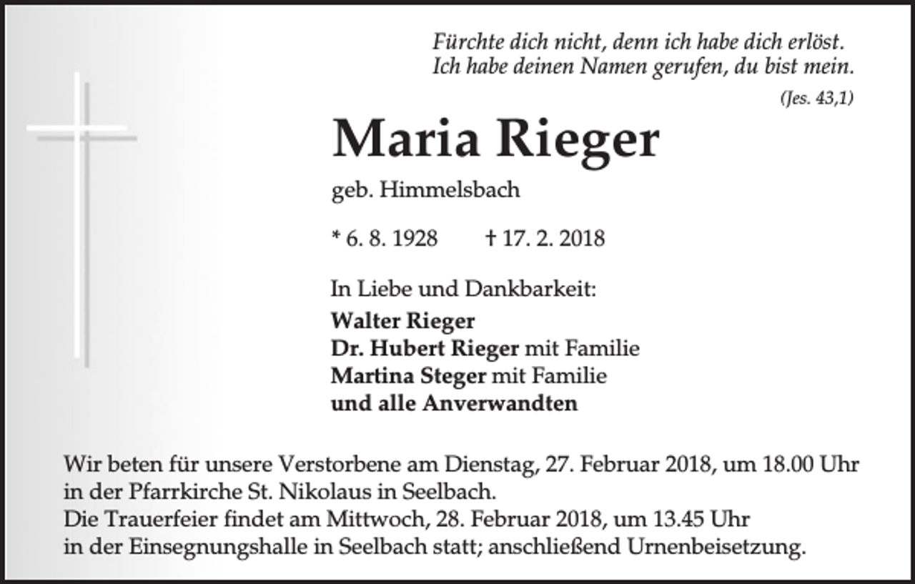 <p>Fürchte dich nicht, denn ich habe dich erlöst.<br />Ich habe deinen Namen gerufen, du bist mein.</p><p>Maria Rieger</p><p>(Jes. 43,1)</p><p>geb. Himmelsbach<br />* 6. 8. 1928</p><p>† 17. 2. 2018</p><p>In Liebe und Dankbarkeit:<br />Walter Rieger<br />Dr. Hubert Rieger mit Familie<br />Martina Steger mit Familie<br />und alle Anverwandten<br />Wir beten für unsere Verstorbene am Dienstag, 27. Februar 2018, um 18.00 Uhr<br />in der Pfarrkirche St. Nikolaus in Seelbach.<br />Die Trauerfeier findet am Mittwoch, 28. Februar 2018, um 13.45 Uhr<br />in der Einsegnungshalle in Seelbach statt; anschließend Urnenbeisetzung.</p>