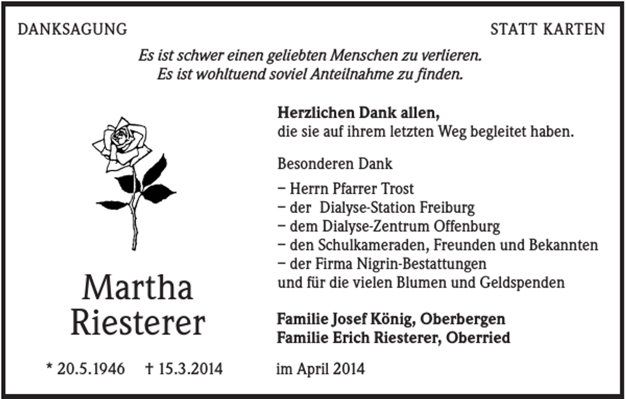 <p>DANKSAGUNG</p><p>STATT KARTEN<br />Es ist schwer einen geliebten Menschen zu verlieren.<br />Es ist wohltuend soviel Anteilnahme zu finden.<br />Herzlichen Dank allen,<br />die sie auf ihrem letzten Weg begleitet haben.</p><p>Martha<br />Riesterer<br />* 20.5.1946</p><p>† 15.3.2014</p><p>Besonderen Dank<br />– Herrn Pfarrer Trost<br />– der Dialyse-Station Freiburg<br />– dem Dialyse-Zentrum Offenburg<br />– den Schulkameraden, Freunden und Bekannten<br />– der Firma Nigrin-Bestattungen<br />und für die vielen Blumen und Geldspenden<br />Familie Josef König, Oberbergen<br />Familie Erich Riesterer, Oberried<br />im April 2014</p>