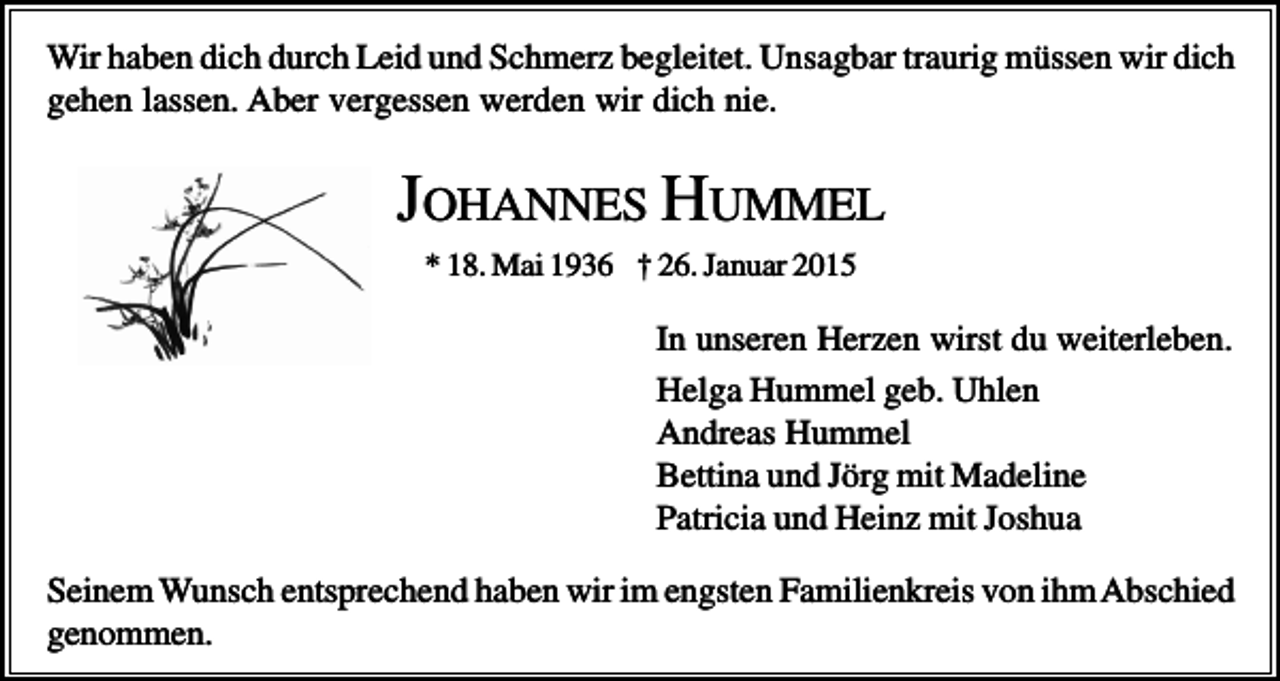 <p>Wir haben dich durch Leid und Schmerz begleitet. Unsagbar traurig müssen wir dich<br />gehen lassen. Aber vergessen werden wir dich nie.</p><p>JOHANNES HUMMEL<br />* 18. Mai 1936 † 26. Januar 2015</p><p>In unseren Herzen wirst du weiterleben.<br />Helga Hummel geb. Uhlen<br />Andreas Hummel<br />Bettina und Jörg mit Madeline<br />Patricia und Heinz mit Joshua<br />Seinem Wunsch entsprechend haben wir im engsten Familienkreis von ihm Abschied<br />genommen.</p>