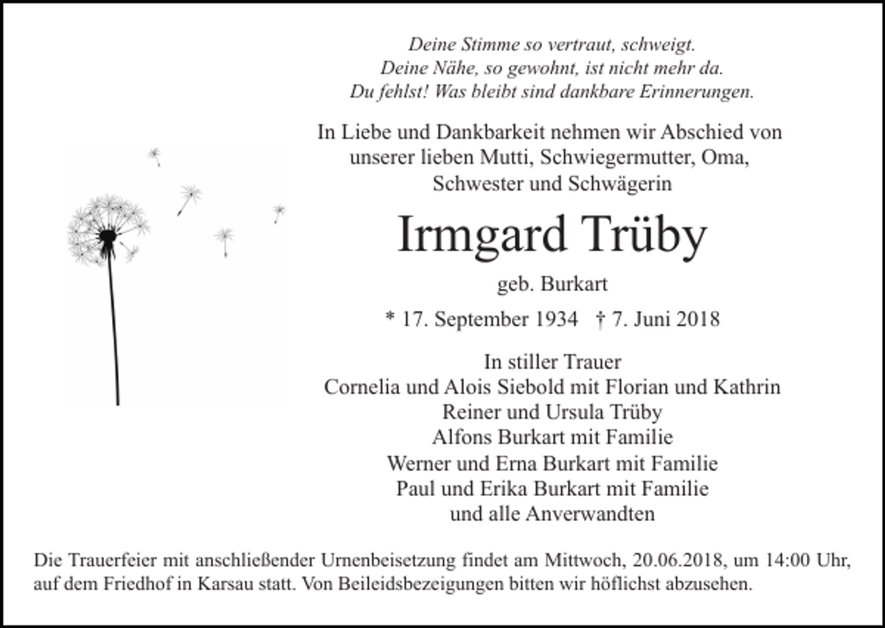 <p>DDeine<br />ei n e Sti<br />m m e s so<br />o vvertraut,<br />ertr a ut , schweigt.<br />s c h w ei gt.<br />Stimme<br />DDeine<br />ei n e NNähe,<br />ä h e, s so<br />o ggewohnt,<br />e w o h nt, ist nicht<br />ni c ht mehr<br />m e hr da.<br />d a.<br />D u f efehlst!<br />hlst! Was<br />W as blbleibt<br />ei bt sisind<br />n d dankbare<br />d a n k b ar e Erinnerungen.<br />Eri n n er u n g e n.<br />Du</p><p>IInn Liebe<br />Li e b e und<br />u n d Dankbarkeit<br />D a n k b ar k eit nehmen<br />n e h m e n wir<br />wir Abschied<br />A bs c hi e d von<br />vo n<br />uunserer<br />ns er er lilieben<br />e b e n Mutti,<br />M utti, Schwiegermutter,<br />S c h wi e g er m utt er, OOma,<br />m a,<br />SSchwester<br />c h w est er uund<br />n d SSchwägerin<br />c h w ä g er i n</p><p>Irmgard<br />Ir<br />m g ar d Trüby<br />Tr ü b y<br />ggeb.<br />e b. Burkart<br />B ur k art</p><p>** 117.<br />7. September<br />S e pt e m b er 11934<br />9 3 4 †† 7.<br />7. Juni<br />J u ni<br />IInn stiller<br />still er Trauer<br />Tr a u er<br />CCornelia<br />or n eli a uund<br />n d Alois<br />Al ois SiSiebold<br />e b o l d mit<br />mit Florian<br />Fl ori a n und<br />u n d Kathrin<br />K at hrin<br />R ei n er uund<br />n d Ursula<br />Urs ul a Tr<br />üby<br />Reiner<br />Trüby<br />Alf o ns BBurkart<br />ur k art mit<br />mit FFamilie<br />a mil i e<br />Alfons<br />Wer n er u und<br />n d ErErna<br />n a BBurkart<br />ur k art mit<br />mit Familie<br />F a mili e<br />Werner<br />PPaul<br />a ul uund<br />n d Erika<br />Eri k a Burkart<br />B ur k art mit<br />m it Familie<br />F a mili e<br />uund<br />n d all<br />e Anverwandten<br />A n v er w a n dt e n<br />alle<br />Die<br />Di<br />e TrTrauerfeier<br />a u erf ei er mit<br />mit aanschließender<br />ns c h li e ß e n d er Urnenbeisetzung<br />Ur n e n b eis et z u ng fifindet<br />n d et aam<br />m Mittwoch,<br />Mitt w o c h, 220.06.2018,<br />0 . 0 6. 2 0 1 8, um<br />u m 14:00<br />1 4: Uhr,<br />U hr,<br />statt.<br />aauf<br />uf dem<br />d e m Friedhof<br />Fri e d h of iinn Karsau<br />K ars a u st<br />att. Von<br />Vo n Beileidsbezeigungen<br />B eil ei ds b e z e i g u n g e n bitten<br />bitt e n wir<br />wir höflichst<br />h öfli c hst abzusehen.<br />a b z us e h e n.</p>