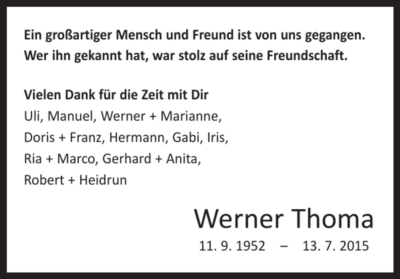 <p>Ein großartiger Mensch und Freund ist von uns gegangen.<br />Wer ihn gekannt hat, war stolz auf seine Freundschaft.<br />Vielen Dank für die Zeit mit Dir<br />Uli, Manuel, Werner + Marianne,<br />Doris + Franz, Hermann, Gabi, Iris,<br />Ria + Marco, Gerhard + Anita,<br />Robert + Heidrun</p><p>Werner Thoma<br />11. 9. 1952 – 13. 7. 2015</p>