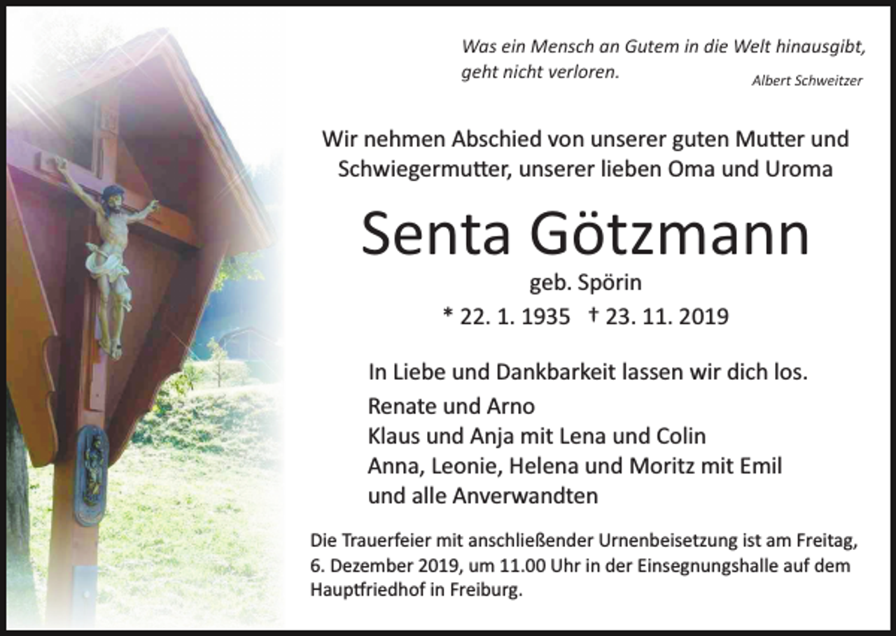 <p>Was ein Mensch an Gutem in die Welt hinausgibt,<br />geht nicht verloren.<br />Albert Schweitzer</p><p>Wir nehmen Abschied von unserer guten Mu�er und<br />Schwiegermu�er, unserer lieben Oma und Uroma</p><p>Senta Götzmann<br />geb. Spörin<br />* 22. 1. 1935 † 23. 11. 2019<br />In Liebe und Dankbarkeit lassen wir dich los.<br />Renate und Arno<br />Klaus und Anja mit Lena und Colin<br />Anna, Leonie, Helena und Moritz mit Emil<br />und alle Anverwandten<br />Die Trauerfeier mit anschließender Urnenbeisetzung ist am Freitag,<br />6. Dezember 2019, um 11.00 Uhr in der Einsegnungshalle auf dem<br />Haup�riedhof in Freiburg.</p>